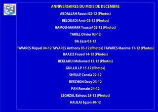 ANNIVERSAIRES DU MOIS DE DECEMBRE
ABDALLAH Raouti 02-12 (Photos)
BELOUADI Amir 02-12 (Photos)
HAMOU-MAMAR Youssef 02-12 (Photos)
TARIEL Olivier 03-12
BA Zeze 03-12
TAVARES Miguel 04-12 TAVARES Anthony 05-12 (Photos) TAVARES Maxime 11-12 (Photos)
BAAZIZ Foued 14-12 (Photos)
REKLAOUI Mohamed 15-12 (Photos)
GUILLO J.P 15-12 (Photos)
SHEULE Canela 22-12
BESCHON Davy 23-12
PAN Romain 24-12
LEGHZAL Bahous 28-12 (Photos)
HALILAJ Egzon 30-12