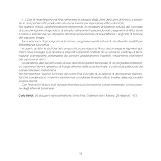 (…) Così la recente pittura di Finzi, attraverso lo sviluppo degli ultimi dieci anni di ricerca, si sostan-
zia in una problematica della decostruzione lineare per espansione ottico-vibratoria.
Nel risultano reticoli, geometricamente determinati, in condizioni di elasticità virtuale del raccordo
di concatenazione ortogonale o di semplici allineamenti perpendicolari a segmenti di retta, dove
il colore si sottintende per ampiezza vibratoria proporzionale all’equidistanza o al grado di torsione
del tracciato lineare.
    Sono equazioni di propagazione luminosa, progressivamente saturanti, visualmente tensibili per
intermittenza percettiva.
    In questo ambito la struttura del campo ottico promosso da Finzi si decotomizza in segmenti epi-
fanici dove l’energia può ripartirsi a intervalli cadenzati costituiti da un massimo centrale di illumi-
nazione cromescente periferizzata da contorni gradatamente indefiniti, virtualmente interferenti
per espansione visiva.
    La transizione dell’oscurità verso la luce diventa la qualità temporale di un progredire matemati-
co a posteriori dove la presenza di frange diffratte, nelle zone illuminate, si costituisce spettacolo del
colore-atmosfera metabolica.
Per frammentare l’evento luminoso del colore Finzi si avvale di un sistema di decrescenze segmen-
tali che condizionano, in termini metaformali, un siderale itinerario ottico, inedito della misura della
propria tipicità.
    Con Finzi la forma-luce può dunque diventare luce formata nel colore interlineato: cromolucisio-
ne degli intervalli translineari.

Carlo Belloli, 30 situazioni transcromatiche; Ennio Finzi, Galleria Falchi, Milano, 28 febbraio 1972.




                                                      18
 