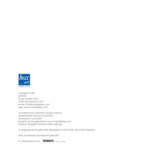 copyright © 2001
BOXART
Corso Venezia, 93/d
37047 San Bonifacio (VR)
e-mail: info@boxartgallery.com
web: www.boxartgallery.com

coordinamento editoriale: Giorgio Gaburro
presentazione: Giovanni Granzotto
riproduzioni: Luca Elettri
progetto ed impaginazione: www.empublishing.com
stampa: Tipografia Grafiche Stella Legnago

un ringraziamento particolare alla galleria d’arte Dante Vecchiato (Padova)

finito di stampare nel mese di aprile 2001

in collaborazione con:
 