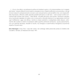 (…) Ecco che allora, accettando la pittura di mettersi in gioco, di compromettersi con il volgere
dei tempi, i diversi attributi iconici paiono acquisire la loro massima efficacia comunicativa: così gli
immani orizzonti cartesianamente circolari o più naturalmente ovali ed ellittici che, con impercetti-
bile imponenza, affiorano dalle opposte polarità del bianco e del nero – (veri e propri confini con-
cettuali dell’universo del colore) – nella illimite virtualità del piano del quadro, sembrano alludere
ad un profondo desiderio di ordine, ad un rinnovato e ritrovato Kósmos a cui approdare al di là di
ogni indifferenza, oggi così diffusa, mentre la stessa sobrietà e castigatezza delle stesure, unita-
mente alle austere e solenni modulazioni delle superfici pittoriche sembrano, quasi pudicamente,
ma con grande fermezza, ribadire la tacita, ma energica e drammatica insorgenza di profondi
impeti e moventi etici.

Dino Marangon, Ennio Finzi: i versi del colore, nel catalogo della personale presso la Galleria del
Cavallino, Venezia, 22 febbraio-28 marzo 1991.




                                                  44
 