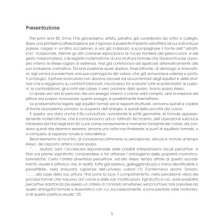 Presentazione
   Nei primi anni 50, Ennio Finzi giovanissimo artista, peraltro già considerato da critici e colleghi,
dopo una primissima affascinazione per il rigoroso e possente impianto astrattista (di cui si dovrà pur
parlare, magari in un'altra occasione), si era già indirizzato a scompaginare il fronte dell’”astratti-
smo” tradizionale. Mentre gli altri coetanei esploravano le nuove frontiere del gesto-colore, e del
gesto massa-materia, o le segrete matematiche di una struttura formale che doveva trovare al pro-
prio interno le stesse ragioni di esistenza, Finzi già cominciava ad applicarsi sistematicamente alla
sua rivoluzione cromatica. Da una posizione quasi duplice, forse bifronte, di demiurgo e ricercato-
re, egli veniva a presentare una sua cosmogonia del colore, che già annunciava valenze e porta-
ti ontologici. Il pittore-ricercatore non doveva cercare ed accontentarsi degli equilibri e delle strut-
ture che si reggevano su confronti bilanciati, ma doveva far scaturire tutte le potenzialità, le pulsio-
ni, le contraddizioni, gli scontri del colore: il vero padrone dello spazio. Anzi lo spazio stesso.
   Lo spazio era (ed è) percorso da una energia interna: il colore; ed il compito, anzi la missione del
pittore era proprio riconoscere questa energia, e possibilmente trasmetterla.
   Le problematiche legate agli equilibri formali ed ai rapporti strutturali, venivano quindi a cadere
di fronte al problema primario; la scoperta dell’energia, e quindi della sonorità del colore.
   E questo, era stato anche il filo conduttore, nonostante le sottili geometrie, le formule apparen-
temente matematiche, che si combinavano ad un raffinato tecnicismo, dell’operazione sulla luce
intrapresa da Finzi negli anni 60. Luce come componente e momento fondante del colore, da con-
durre quindi alla disamina estrema, ancora una volta non finalizzata ai punti di equilibrio formale, o
a conquiste di sapienza tonale e naturalistica.
   Bensì elemento di incontro, di conoscenza (attraverso la percezione), veicolo e motore al tempo
stesso, del rapporto artista-colore-spazio.
   “…….risultato sarà l’accrescersi esponenziale delle possibili interpretazioni visuali percettive. A
Finzi ora preme soprattutto comprendere e far affiorare l’ontologismo delle proprietà cromatico-
luministiche. Certo l’artista diventava percettore, ed allo stesso tempo attore di questo accadi-
mento visuale e pittorico; ma, in realtà, tutto già esisteva, galleggiando più o meno identificabile o
percettibile, nella smisurata capienza dell’universo colore”.(1) Confermava anche Toniato:
“…….alla base della sua pittura, Finzi pone la luce, il comportamento, nella percezione visiva dei
processi formali che nascono dal colore e dalle sue modificazioni. Egli sfrutta in ciò, varie possibilità
percettive adottando più spesso un criterio di contrasto simultaneo senza tuttavia farsi prendere da
quella ambiguità formale e illusionistica con cui, successivamente, si sono perdute varie motivazio-
ni di questa poetica visuale”.(2)




                                                   5
 