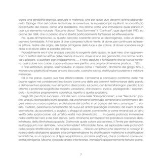quista una sensibilità segnica, gestuale e materica, che per quasi due decenni aveva abbando-
nato. Dipinge i fiori del colore; le fantasie, le avventure, le espressioni più squillanti, le sonorità più
accentuate del colore; come una liberazione, ma anche come una immersione quasi panica in
quel suo elemento naturale. Nascono allora i “Rossi Sommersi” i “Contrasti”, quei dipinti del 1983, ed
anche del 1984, che ci parlano di una libertà particolarmente fantasiosa ed effervescente.
   Poi, quasi all’improvviso, su questo percorso coerente anche se disomogeneo, cala un silenzio
davvero formidabile. A Finzi pare di aver compreso tutto e niente, di dover, per continuare ad esse-
re pittore, risalire alle origini, alle falde primigenie della luce e del colore; di dover scendere negli
abissi e di dover salire ai paradisi del nero.
   Probabilmente era li che andava cercata la sorgente dello spazio, in quel nero che rappresen-
tava “i territori dell’oscurità e delle assenze di suono, dove la luce era germinata, ma anche anda-
va a placare, a quietare ogni irraggiamento….. Il nero assoluto e totalizzante era la nuova frontie-
ra: quel colore non colore, capace di assumere perfino una propria dimensione plastica…..”(5)
   E Finzi sembrava, proprio, voler scavare, in opere come i “Neroiridi”, all’interno del gorgo, fino a
trovare una plasticità di masse ancora bloccate, costruite solo su stratificazioni purissime e velature
misteriose.
   Ed a me parve, questa sua fase stilistico-ideale, l’ennesima e conclusiva conferma delle mie
buone ragioni nel considerare il suo lavoro come una delle più coerenti testimonianze della parola
e dell’avventura spaziale; in un simpatico disaccordo, sul punto, con Ennio Marangon, peraltro il più
attento e profondo biografo del maestro veneziano, che andava, invece, privilegiando – separan-
dola – la matrice propriamente coloristica, rispetto a quella spazialista.
   Negli altri, per di più successivi, cicli del nero, come nelle “Ideopolicromie”, e nei “Neroluce”, pro-
prio una più riconoscibile levità spaziale, ed una tensione centrifuga, sembravano confermare il diri-
gersi verso una nuova apertura e dilatazione dei confini; in un campo del nero comunque “… vio-
lato, mutilato, perlomeno contaminato da nuovi ed antichi paradigmi cromatici: da inserti di scale
cromatiche, da accensioni, o bagliori, o strappi di colore, come ferite, o come rimandi ad un’altra
verità dello spazio-colore, ad un’altra realtà mai dimenticata…… In questa profonda immersione
nella vastità del nero e dei neri, (senza, però, rimanerne sommerso) Finzi prendeva coscienza della
infinitezza, della illimitatezza spaziale. D'altronde quale colore più del nero, il 7limite per definizione,
risulta appunto non definibile, non contornabile? Affrontabile, forse, ed esplorabile nelle profondità
delle proprie stratificazioni e del proprio spessore…. Nasce una pittura che assomma e coniuga la
ricerca della dilatazione spaziale e la compenetrazione fra stratificazioni materiche e stratificazioni
luministiche, in un approccio di tipo neo-platonico, al colore sostanza, che si conferma come una
entità primigenia. Ma che concede anche interferenze, immissioni apparentemente fortuite: pietre,




                                                     7
 