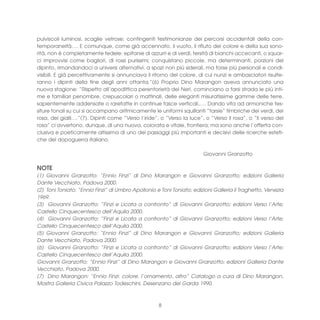 pulviscoli luminosi, scaglie vetrose; contingenti testimonianze dei percorsi accidentali della con-
temporaneità…. E comunque, come già accennato, il vuoto, il rifiuto del colore e della sua sono-
rità, non è completamente fedele: epifanie di azzurri e di verdi, tersità di bianchi accecanti, o squar-
ci improvvisi come bagliori, di rossi purissimi; conquistano piccole, ma determinanti, porzioni del
dipinto, rimandandoci a universi alternativi, a spazi non più siderali, ma forse più personali e condi-
visibili. E già percettivamente si annunciava il ritorno del colore, di cui nunzi e ambasciatori risulte-
ranno i dipinti della fine degli anni ottanta.”(6) Proprio Dino Marangon aveva annunciato una
nuova stagione: “Rispetto all’apodittica perentorietà dei Neri, cominciano a farsi strada le più inti-
me e familiari penombre, crepuscolari o mattinali, delle eleganti misuratissime gamme delle terre,
sapientemente addensate o rarefatte in continue fasce verticali,…. Dando vita ad armoniche tes-
siture tonali su cui si accampano aritmicamente le uniformi squillanti “tarsie” timbriche dei verdi, dei
rosa, dei gialli….”(7). Dipinti come “Verso l’iride”, o “Verso la luce”, o “Verso il rosa”, o “Il verso del
rosa” ci avvertono, dunque, di una nuova, colorata e vitale, frontiera; ma sono anche l’offerta con-
clusiva e poeticamente altissima di uno dei passaggi più importanti e decisivi delle ricerche esteti-
che del dopoguerra italiano.

                                                                        Giovanni Granzotto

NOTE
(1) Giovanni Granzotto: “Ennio Finzi” di Dino Marangon e Giovanni Granzotto; edizioni Galleria
Dante Vecchiato, Padova 2000.
(2) Toni Toniato: “Ennio Finzi” di Umbro Apollonio e Toni Toniato; edizioni Galleria il Traghetto, Venezia
1969.
(3) Giovanni Granzotto: “Finzi e Licata a confronto” di Giovanni Granzotto; edizioni Verso l’Arte;
Castello Cinquecentesco dell’Aquila 2000.
(4) Giovanni Granzotto: “Finzi e Licata a confronto” di Giovanni Granzotto; edizioni Verso l’Arte;
Castello Cinquecentesco dell’Aquila 2000.
(5) Giovanni Granzotto: “Ennio Finzi” di Dino Marangon e Giovanni Granzotto; edizioni Galleria
Dante Vecchiato, Padova 2000.
(6) Giovanni Granzotto: “Finzi e Licata a confronto” di Giovanni Granzotto; edizioni Verso l’Arte;
Castello Cinquecentesco dell’Aquila 2000.
Giovanni Granzotto: “Ennio Finzi” di Dino Marangon e Giovanni Granzotto; edizioni Galleria Dante
Vecchiato, Padova 2000.
(7) Dino Marangon: “Ennio Finzi: colore, l’ornamento, altro” Catalogo a cura di Dino Marangon,
Mostra Galleria Civica Palazzo Todeschini, Desenzano del Garda 1990.



                                                    8
 