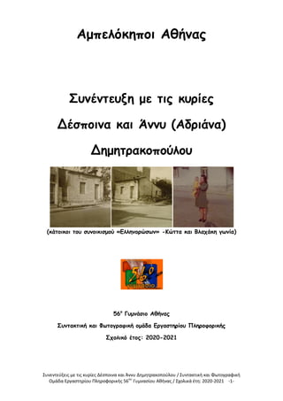 Συνεντεύξεις με τις κυρίες Δέσποινα και Άννυ Δημητρακοπούλου / Συντακτική και Φωτογραφική
Ομάδα Εργαστηρίου Πληροφορικής 56ου
Γυμνασίου Αθήνας / Σχολικά έτη: 2020-2021 -1-
Αμπελόκηποι Αθήνας
Συνέντευξη με τις κυρίες
Δέσποινα και Άννυ (Αδριάνα)
Δημητρακοπούλου
(κάτοικοι του συνοικισμού «Ελληνορώσων» -Κώττα και Βλαχάκη γωνία)
56ο
Γυμνάσιο Αθήνας
Συντακτική και Φωτογραφική ομάδα Εργαστηρίου Πληροφορικής
Σχολικό έτος: 2020-2021
 