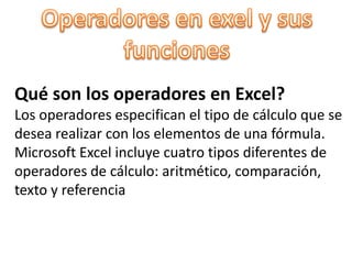 Operadores en exel y sus funciones Qué son los operadores en Excel?Los operadores especifican el tipo de cálculo que se  desea realizar con los elementos de una fórmula. Microsoft Excel incluye cuatro tipos diferentes de  operadores de cálculo: aritmético, comparación,  texto y referencia 