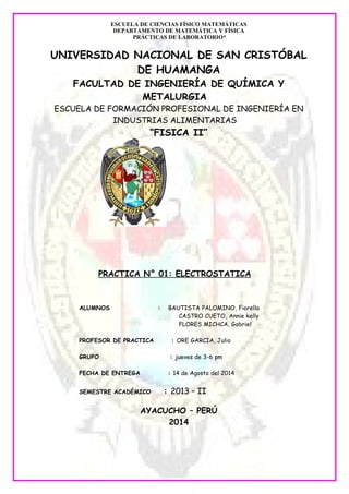 ESCUELA DE CIENCIAS FÍSICO MATEMÁTICAS 
DEPARTAMENTO DE MATEMÁTICA Y FÍSICA 
PRÁCTICAS DE LABORATORIO* 
UNIVERSIDAD NACIONAL DE SAN CRISTÓBAL 
DE HUAMANGA 
FACULTAD DE INGENIERÍA DE QUÍMICA Y 
METALURGIA 
ESCUELA DE FORMACIÓN PROFESIONAL DE INGENIERÍA EN 
INDUSTRIAS ALIMENTARIAS 
“FIS ICA II” 
PRACTICA N° 01: ELECTROSTATICA 
ALUMNOS : BAUTISTA PALOMINO, Fiorella 
CASTRO CUETO, Annie kelly 
FLORES MICHCA, Gabriel 
PROFESOR DE PRACTICA : ORE GARCIA, Julio 
GRUPO : jueves de 3-6 pm 
FECHA DE ENTREGA : 14 de Agosto del 2014 
SEMESTRE ACADÉMICO : 2013 – II 
AYACUCHO – PERÚ 
2014 
 