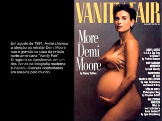 Em agosto de 1991, Annie chamou
a atenção ao retratar Demi Moore
nua e grávida na capa da revista
norte-americana "Vanity Fair".
O registro se transformou em um
dos ícones da fotografia moderna
e inspirou diversas celebridades
em ensaios pelo mundo
 