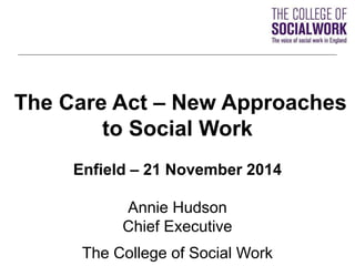 The Care Act – New Approaches 
to Social Work 
Enfield – 21 November 2014 
Annie Hudson 
Chief Executive 
The College of Social Work 
 