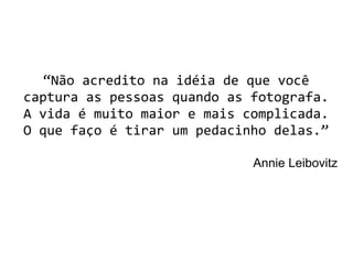 “Não acredito na idéia de que você
captura as pessoas quando as fotografa.
A vida é muito maior e mais complicada.
O que faço é tirar um pedacinho delas.”
Annie Leibovitz
 