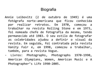 Biografia
Annie Leibovitz (2 de outubro de 1949) é uma
fotógrafa norte-americana que ficou conhecida
por realizar retratos. Em 1970, começou a
trabalhar na revista Rolling Stone e em 1973,
foi nomeada chefe de fotografia da mesma, tendo
permanecido até 1983. O seu estilo de fotografar
as celebridades ajudou a definir o visual da
revista. Em seguida, foi contratada pela revista
Vanity Fair e, em 1998, começou a trabalhar,
também, para a revista Vogue.
- Livros: Photographs, Photographs 1970-1990,
American Olympians, Women, American Music e A
Photographer’s Life 1990-2005.
 