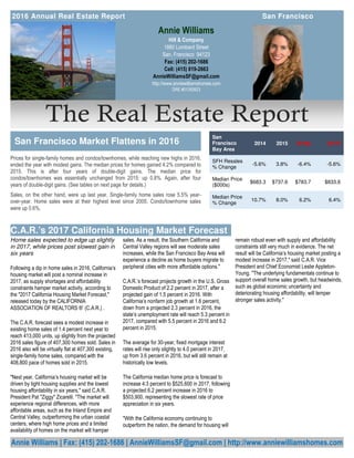 The Real Estate Report
Annie Williams | Fax: (415) 202-1686 | AnnieWilliamsSF@gmail.com | http://www.anniewilliamshomes.com
Annie Williams
Hill & Company
1880 Lombard Street
San, Francisco 94123
Fax: (415) 202-1686
Cell: (415) 819-2663
AnnieWilliamsSF@gmail.com
http://www.anniewilliamshomes.com
DRE #01393923
Prices for single-family homes and condos/townhomes, while reaching new highs in 2016,
ended the year with modest gains. The median prices for homes gained 4.2% compared to
2015. This is after four years of double-digit gains. The median price for
condos/townhomes was essentially unchanged from 2015: up 0.8%. Again, after four
years of double-digit gains. (See tables on next page for details.)
Sales, on the other hand, were up last year. Single-family home sales rose 5.5% year-
over-year. Home sales were at their highest level since 2005. Condo/townhome sales
were up 0.6%.
2016 Annual Real Estate Report San Francisco
San Francisco Market Flattens in 2016
remain robust even with supply and affordability
constraints still very much in evidence. The net
result will be California’s housing market posting a
modest increase in 2017," said C.A.R. Vice
President and Chief Economist Leslie Appleton-
Young. "The underlying fundamentals continue to
support overall home sales growth, but headwinds,
such as global economic uncertainty and
deteriorating housing affordability, will temper
stronger sales activity."
Home sales expected to edge up slightly
in 2017, while prices post slowest gain in
six years
Following a dip in home sales in 2016, California’s
housing market will post a nominal increase in
2017, as supply shortages and affordability
constraints hamper market activity, according to
the "2017 California Housing Market Forecast,"
released today by the CALIFORNIA
ASSOCIATION OF REALTORS ®’ (C.A.R.) .
The C.A.R. forecast sees a modest increase in
existing home sales of 1.4 percent next year to
reach 413,000 units, up slightly from the projected
2016 sales figure of 407,300 homes sold. Sales in
2016 also will be virtually flat at 407,300 existing,
single-family home sales, compared with the
408,800 pace of homes sold in 2015.
"Next year, California’s housing market will be
driven by tight housing supplies and the lowest
housing affordability in six years," said C.A.R.
President Pat "Ziggy" Zicarelli. "The market will
experience regional differences, with more
affordable areas, such as the Inland Empire and
Central Valley, outperforming the urban coastal
centers, where high home prices and a limited
availability of homes on the market will hamper
sales. As a result, the Southern California and
Central Valley regions will see moderate sales
increases, while the San Francisco Bay Area will
experience a decline as home buyers migrate to
peripheral cities with more affordable options."
C.A.R.’s forecast projects growth in the U.S. Gross
Domestic Product of 2.2 percent in 2017, after a
projected gain of 1.5 percent in 2016. With
California’s nonfarm job growth at 1.6 percent,
down from a projected 2.3 percent in 2016, the
state’s unemployment rate will reach 5.3 percent in
2017, compared with 5.5 percent in 2016 and 6.2
percent in 2015.
The average for 30-year, fixed mortgage interest
rates will rise only slightly to 4.0 percent in 2017,
up from 3.6 percent in 2016, but will still remain at
historically low levels.
The California median home price is forecast to
increase 4.3 percent to $525,600 in 2017, following
a projected 6.2 percent increase in 2016 to
$503,900, representing the slowest rate of price
appreciation in six years.
"With the California economy continuing to
outperform the nation, the demand for housing will
C.A.R.’s 2017 California Housing Market Forecast
San
Francisco
Bay Area
2014 2015 2016p 2017f
SFH Resales
% Change
-5.6% 3.8% -6.4% -5.6%
Median Price
($000s)
$683.3 $737.6 $783.7 $833.6
Median Price
% Change
10.7% 8.0% 6.2% 6.4%
 