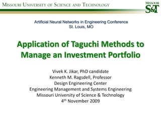 Artificial Neural Networks in Engineering Conference
                          St. Louis, MO



Application of Taguchi Methods to
 Manage an Investment Portfolio
              Vivek K. Jikar, PhD candidate
             Kenneth M. Ragsdell, Professor
               Design Engineering Center
   Engineering Management and Systems Engineering
      Missouri University of Science & Technology
                  4th November 2009
 