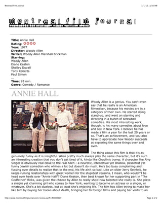 Montreal Film Journal                                                                                    3/1/12 11:56 AM




      Title: Annie Hall
      Rating:
      Year: 1977
      Director: Woody Allen
      Writer: Woody Allen Marshall Brickman
      Starring:
      Woody Allen
      Diane Keaton
      Shelley Duvall
      Tony Roberts
      Paul Simon
      ...
      Time: 93 min.
      Genre: Comedy / Romance


       ANNIE HALL
                                                                   Woody Allen is a genius. You can't even
                                                                   say that he really is an American
                                                                   filmmaker, because his movies are in a
                                                                   category of their own. He started doing
                                                                   stand-up, and went on starring and
                                                                   directing in a bunch of screwball
                                                                   comedies. His most interesting work,
                                                                   though, is his many comedies about love
                                                                   and sex in New York. I believe he has
                                                                   made a film a year for the last 20 years or
                                                                   so. That's an achievement, and you also
                                                                   have to appreciate how Woody succeeds
                                                                   at exploring the same things over and
                                                                   over.

                                                                      The thing about this film is that it's as
       genuinely funny as it is insightful. Allen pretty much always play the same character, but it's such
       an interesting creation that you don't get tired of it, kinda like Chaplin's tramp. A character like Alvy
       Singer is obviously real close to the real Allen : a neurotic, intellectual yet shallow, pessimist yet
       funny Jewish comedian who whines a lot but doesn't do much. He's too busy complaining and
       fussing over details to realize that in the end, his life ain't so bad. Like an older Jerry Seinfeld, he
       keeps ruining relationships with great women for the stupidest reasons. I mean, who wouldn't be
       head over heels over "Annie Hall"? Diane Keaton, then best known for her supporting part in "The
       Godfather" flicks, was given the chance by Allen to really show how talented she really is. She plays
       a simple yet charming girl who comes to New York, wanting to become an actress or a singer, or
       whatever. She's a bit clueless, but at least she's enjoying life. The film has Allen trying to make her
       like him by buying her books about death, bringing her to foreign films and paying her visits to an

http://www.montrealfilmjournal.com/review.asp?R=R0000019                                                      Page 1 of 2
 