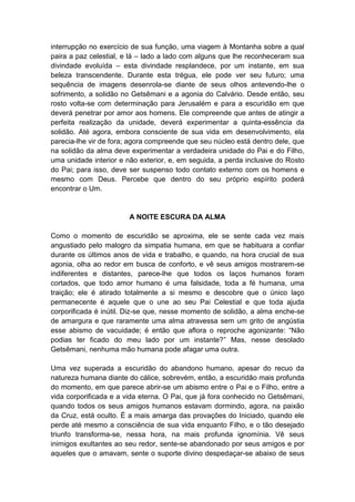 interrupção no exercício de sua função, uma viagem à Montanha sobre a qual
paira a paz celestial, e lá – lado a lado com alguns que lhe reconheceram sua
divindade evoluída – esta divindade resplandece, por um instante, em sua
beleza transcendente. Durante esta trégua, ele pode ver seu futuro; uma
sequência de imagens desenrola-se diante de seus olhos antevendo-lhe o
sofrimento, a solidão no Getsêmani e a agonia do Calvário. Desde então, seu
rosto volta-se com determinação para Jerusalém e para a escuridão em que
deverá penetrar por amor aos homens. Ele compreende que antes de atingir a
perfeita realização da unidade, deverá experimentar a quinta-essência da
solidão. Até agora, embora consciente de sua vida em desenvolvimento, ela
parecia-lhe vir de fora; agora compreende que seu núcleo está dentro dele, que
na solidão da alma deve experimentar a verdadeira unidade do Pai e do Filho,
uma unidade interior e não exterior, e, em seguida, a perda inclusive do Rosto
do Pai; para isso, deve ser suspenso todo contato externo com os homens e
mesmo com Deus. Percebe que dentro do seu próprio espírito poderá
encontrar o Um.


                        A NOITE ESCURA DA ALMA

Como o momento de escuridão se aproxima, ele se sente cada vez mais
angustiado pelo malogro da simpatia humana, em que se habituara a confiar
durante os últimos anos de vida e trabalho, e quando, na hora crucial de sua
agonia, olha ao redor em busca de conforto, e vê seus amigos mostrarem-se
indiferentes e distantes, parece-lhe que todos os laços humanos foram
cortados, que todo amor humano é uma falsidade, toda a fé humana, uma
traição; ele é atirado totalmente a si mesmo e descobre que o único laço
permanecente é aquele que o une ao seu Pai Celestial e que toda ajuda
corporificada é inútil. Diz-se que, nesse momento de solidão, a alma enche-se
de amargura e que raramente uma alma atravessa sem um grito de angústia
esse abismo de vacuidade; é então que aflora o reproche agonizante: “Não
podias ter ficado do meu lado por um instante?” Mas, nesse desolado
Getsêmani, nenhuma mão humana pode afagar uma outra.

Uma vez superada a escuridão do abandono humano, apesar do recuo da
natureza humana diante do cálice, sobrevém, então, a escuridão mais profunda
do momento, em que parece abrir-se um abismo entre o Pai e o Filho, entre a
vida corporificada e a vida eterna. O Pai, que já fora conhecido no Getsêmani,
quando todos os seus amigos humanos estavam dormindo, agora, na paixão
da Cruz, está oculto. É a mais amarga das provações do Iniciado, quando ele
perde até mesmo a consciência de sua vida enquanto Filho, e o tão desejado
triunfo transforma-se, nessa hora, na mais profunda ignomínia. Vê seus
inimigos exultantes ao seu redor, sente-se abandonado por seus amigos e por
aqueles que o amavam, sente o suporte divino despedaçar-se abaixo de seus
 