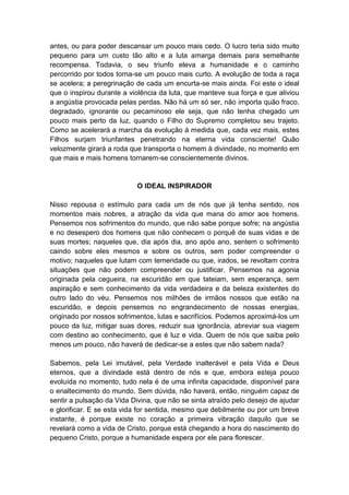antes, ou para poder descansar um pouco mais cedo. O lucro teria sido muito
pequeno para um custo tão alto e a luta amarga demais para semelhante
recompensa. Todavia, o seu triunfo eleva a humanidade e o caminho
percorrido por todos torna-se um pouco mais curto. A evolução de toda a raça
se acelera; a peregrinação de cada um encurta-se mais ainda. Foi este o ideal
que o inspirou durante a violência da luta, que manteve sua força e que aliviou
a angústia provocada pelas perdas. Não há um só ser, não importa quão fraco,
degradado, ignorante ou pecaminoso ele seja, que não tenha chegado um
pouco mais perto da luz, quando o Filho do Supremo completou seu trajeto.
Como se acelerará a marcha da evolução à medida que, cada vez mais, estes
Filhos surjam triunfantes penetrando na eterna vida consciente! Quão
velozmente girará a roda que transporta o homem à divindade, no momento em
que mais e mais homens tornarem-se conscientemente divinos.


                            O IDEAL INSPIRADOR

Nisso repousa o estímulo para cada um de nós que já tenha sentido, nos
momentos mais nobres, a atração da vida que mana do amor aos homens.
Pensemos nos sofrimentos do mundo, que não sabe porque sofre; na angústia
e no desespero dos homens que não conhecem o porquê de suas vidas e de
suas mortes; naqueles que, dia após dia, ano após ano, sentem o sofrimento
caindo sobre eles mesmos e sobre os outros, sem poder compreender o
motivo; naqueles que lutam com temeridade ou que, irados, se revoltam contra
situações que não podem compreender ou justificar. Pensemos na agonia
originada pela cegueira, na escuridão em que tateiam, sem esperança, sem
aspiração e sem conhecimento da vida verdadeira e da beleza existentes do
outro lado do véu. Pensemos nos milhões de irmãos nossos que estão na
escuridão, e depois pensemos no engrandecimento de nossas energias,
originado por nossos sofrimentos, lutas e sacrifícios. Podemos aproximá-los um
pouco da luz, mitigar suas dores, reduzir sua ignorância, abreviar sua viagem
com destino ao conhecimento, que é luz e vida. Quem de nós que saiba pelo
menos um pouco, não haverá de dedicar-se a estes que não sabem nada?

Sabemos, pela Lei imutável, pela Verdade inalterável e pela Vida e Deus
eternos, que a divindade está dentro de nós e que, embora esteja pouco
evoluída no momento, tudo nela é de uma infinita capacidade, disponível para
o enaltecimento do mundo. Sem dúvida, não haverá, então, ninguém capaz de
sentir a pulsação da Vida Divina, que não se sinta atraído pelo desejo de ajudar
e glorificar. E se esta vida for sentida, mesmo que debilmente ou por um breve
instante, é porque existe no coração a primeira vibração daquilo que se
revelará como a vida de Cristo, porque está chegando a hora do nascimento do
pequeno Cristo, porque a humanidade espera por ele para florescer.
 