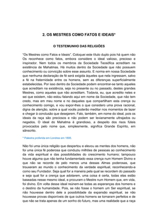2. OS MESTRES COMO FATOS E IDEAIS*


                        O TESTEMUNHO DAS RELIGIÕES

“Os Mestres como Fatos e Ideais”. Coloquei este título duplo pois há quem não
Os reconhece como fatos, embora considere o ideal valioso, precioso e
inspirador. Nem todos os membros da Sociedade Teosófica acreditam na
existência de Mahatmas. Há muitos dentro da Sociedade que não possuem
conhecimento ou convicção sobre esse assunto. E norma em nossa Sociedade
que nenhuma declaração de fé será exigida àqueles que nela ingressam, salvo
a fé na fraternidade entre os homens, sem as diferenças superficialmente
estabelecidas. Por isso dentro da Sociedade podem encontrar-se tanto aqueles
que acreditam na existência, seja no presente ou no passado, destes grandes
Mestres, como aqueles que não acreditam. Todavia, eu, que acredito neles e
sei que existem, não estou falando aqui em nome da Sociedade, que não tem
credo, mas em meu nome e no daqueles que compartilham esta crença ou
conhecimento comigo, e vou expor-lhes o que considero uma prova racional,
digna de atenção, sobre a qual vocês poderão meditar nos momentos de lazer
e chegar à conclusão que desejarem. Falo, também, em nome do ideal, pois os
ideais da raça são preciosos e não podem ser levianamente ultrajados ou
negados. O ideal do Mahatma é grandioso, a despeito dos risos fúteis
provocados pelo nome que, simplesmente, significa Grande Espírito, em
sânscrito.

* Palestra proferida em Londres em 1895.


Não foi uma única religião que despertou e elevou as mentes dos homens, não
foi uma única fé poderosa que conduziu milhões de pessoas ao conhecimento
da vida espiritual e das possibilidades do crescimento humano; tampouco
houve alguma que não tenha fundamentado essa crença num Homem Divino e
que não se recorde de pelo menos uma dessas Almas poderosas, que
trouxeram ao mundo o conhecimento da verdade espiritual, reconhecendo-a
como seu Fundador. Seja qual for a maneira pela qual se recordem do passado
e seja qual for a crença que adotarem, uma coisa é certa, todas elas estão
baseadas nesse mesmo ideal, e procuram o Mestre num Homem que, em vida,
foi divino. Em volta desse ideal reúnem-se todas as esperanças dos homens e
o destino da humanidade. Pois, se não fosse o homem um Ser espiritual, se
não houvesse dentro dele a possibilidade da expansão espiritual, se não
houvesse provas disponíveis de que outros homens se tornaram perfeitos e de
que não se trata apenas de um sonho do futuro, mas uma realidade que a raça
 