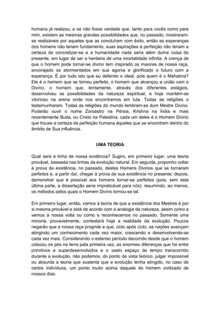 humana já realizou; e se não fosse verdade que, tanto para vocês como para
mim, existem as mesmas grandes possibilidades que, no passado, mostraram-
se realizáveis por aqueles que as concluíram com êxito, então as esperanças
dos homens não teriam fundamento, suas aspirações à perfeição não teriam a
certeza de concretizar-se e a humanidade nada seria além duma coisa do
presente, em lugar de ser a herdeira de uma imortalidade infinita. A crença de
que o homem pode tornar-se divino tem inspirado os maiores de nossa raça,
encorajado os atormentados em sua agonia e glorificado o futuro com a
esperança. É por tudo isto que eu defendo o ideal, pois quem é o Mahatma?
Ele é o homem que se tornou perfeito, o homem que alcançou a união com o
Divino, o homem que, lentamente, através dos diferentes estágios,
desenvolveu as possibilidades da natureza espiritual, e hoje mantém-se
vitorioso na arena onde nos encontramos em luta. Todas as religiões o
testemunharam. Todas as religiões do mundo lembram-se dum Mestre Divino.
Poderão ouvir o nome Zoroastro na Pérsia, Krishna na Índia e mais
recentemente Buda, ou Cristo na Palestina, cada um deles é o Homem Divino
que trouxe a certeza da perfeição humana àqueles que se encontram dentro do
âmbito de Sua influência.


                                UMA TEORIA

Qual será a linha de nossa evidência? Sugiro, em primeiro lugar, uma teoria
provável, baseada nas linhas da evolução natural. Em seguida, proponho voltar
à prova da existência, no passado, destes Homens Divinos que se tornaram
perfeitos e, a partir daí, chegar à prova de sua existência no presente; depois,
demonstrar que é possível aos homens tornar-se perfeitos (pois, sem esta
última parte, a dissertação seria impraticável para nós), resumindo, ao menos,
os métodos pelos quais o Homem Divino tornou-se tal.

Em primeiro lugar, então, vamos à teoria de que a existência dos Mestres é por
si mesma provável e está de acordo com a analogia da natureza, assim como a
vemos à nossa volta ou como a reconhecemos no passado. Somente uma
minoria, provavelmente, contestará hoje a realidade da evolução. Poucos
negarão que a nossa raça progride e que, ciclo após ciclo, as nações avançam
atingindo um conhecimento cada vez maior, crescendo e desenvolvendo-se
cada vez mais. Considerando o extenso período decorrido desde que o homem
colocou os pés na terra pela primeira vez, as enormes diferenças que há entre
primitivos e superdesenvolvidos e o vasto espaço de tempo transcorrido
durante a evolução, não podemos, do ponto de vista teórico, julgar impossível
ou absurda a teoria que sustenta que a evolução tenha atingido, no caso de
certos indivíduos, um ponto muito acima daquele do homem civilizado de
nossos dias.
 