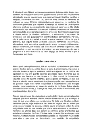 E isto não é tudo. Não só temos enormes espaços de tempo atrás de nós mas,
também, há vestígios de civilizações poderosas que provam ter a raça humana
atingido alto grau de conhecimento e de desenvolvimento filosófico, científico e
religioso, há milhares de anos. Ou, para ser mais precisa, há centenas de
milhares de anos. Olhando retrospectivamente podem-se ver vestígios de
civilizações poderosas que sugerem a presença de homens de uma espécie
altamente evoluída e, provavelmente, seja irracional supor que a tão falada
evolução não seja nada além dum simples progresso e declínio que nada deixa
como resultado, a não ser alguns períodos prósperos de civilizações superiores
e depois outros de absoluto barbarismo, e novamente o recomeço da
civilização, sem elos que preservem a continuidade do conhecimento. Por isso,
não é pelo menos impossível, e daqui a pouco veremos indícios de que é
provável, que alguns nesse poderoso passado, tenham-se desenvolvido,
elevando-se cada vez mais e aperfeiçoando a raça humana individualmente,
até que lentamente, um de cada vez, todos fossem tornando-se perfeitos. Não
é impossível, e nem ao menos improvável, se nos lembrarmos de que o
progresso é a lei da natureza e do vasto espaço de tempo durante o qual a
humanidade tem vivido.


                           EVIDÊNCIA HISTÓRICA

Mas a partir desta possibilidade, que eu apresento por considerar que é bom
excluir, desde o começo, a idéia de que a teoria é, em si mesma, impossível e
absurda, tomemos agora a evidência histórica e vejamos se na história não
aparecem de vez em quando algumas grandiosas figuras humanas que se
destacam dos homens do seu tempo e do nível normal da humanidade;
vejamos se não há alguma evidência, que não possa ser negada, de que tais
Homens não são meros produtos da imaginação popular, nem apenas homens
do passado cujos feitos foram exagerados e engrandecidos pela tradição
popular, como aconteceu ao longo de séculos de confusão. Estou falando
daqueles Grandes Seres, a quem já me referi, que foram os Fundadores das
grandes religiões do mundo.

Não se trata somente da existência de uma tradição intacta, conservada pelas
religiões que esses Homens criaram, mas de haver mais do que a tradição e
mais do que uma religião que amadureceu; há toda uma literatura notável,
definida e precisa, cuja antiguidade não pode ser negada nem ao menos por
uma pessoa versada no assunto, embora alguns pretendam atribuir-lhe uma
antiguidade maior do que aquele que outros estão dispostos a reconhecer.
Tomemos as últimas datas que seriam as admitidas pelos Orientalistas que
estudaram a literatura da China, Pérsia e Índia, para não falar em tempos mais
recentes. Certos livros são considerados sagrados e a religião tem reivindicado
para eles o que pode ser denominado, com exatidão, de antiguidade
 