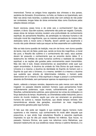 imemorável. Temos os antigos livros sagrados dos chineses e dos parses,
sectários de Zoroastro. Encontramos, na Índia, os Vedas e os Upanishads, sem
falar nas obras mais recentes, e poderia ainda citar com certeza de não poder
ser contestada, longas listas de obras eminentes tidas como Escrituras pelos
adeptos dessas crenças.

Quem escreveu esses livros e de onde veio o conhecimento? Que eles
existem, é óbvio. Que têm autores, certamente não pode ser negado. Contudo,
essas obras de tempos remotos revelam uma profundidade de conhecimento
espiritual, de pensamento filosófico, de penetração na natureza humana e de
instrução moral tão magnificente, que os maiores pensadores de nossos dias,
dedicados tanto à moral como à filosofia, devem admitir que atualmente o
mundo não pode oferecer nada que sequer se lhes assemelhe em sublimidade.

Não se trata duma questão de tradição, mas sim de livros; nem duma questão
de teoria, mas sim de fatos; posto que, sendo os livros tão magníficos, a moral
tão pura, a filosofia tão sublime e o conhecimento tão vasto, seus autores
devem ter possuído o conhecimento que se encontra dentro deles. E o
testemunho de milhões de seres humanos confirma a realidade da verdade
espiritual, e as nações são guiadas pelos ensinamentos assim transmitidos.
Mas isto não é tudo. Esses ensinamentos se assemelham onde quer que
sejam encontrados. A doutrina da unidade da Vida Divina da qual nasceu o
Universo é a mesma; a doutrina da identidade do Espírito do homem com o
Espírito do qual veio o Universo, é a mesma; também é a mesma a doutrina
que sustenta que, através de determinados métodos, o homem pode
desenvolver em si mesmo a Vida espiritual e chegar a possuir o conhecimento
absoluto da Divindade, sem permanecer apenas na esperança e na fé.

Assim, voltando a tempos remotos, deparamo-nos pelo menos com este fato
inegável: no passado distante existiram homens cujos pensamentos foram
suficientemente poderosos, cujas morais, suficientemente puras, e cujas
filosofias, suficientemente sublimes, para sobreviver às ruínas da civilização e à
força destrutiva do tempo. Atualmente, os Orientalistas estão traduzindo, para o
ensino do mundo moderno, aquilo que uma vez ensinaram os grandiosos
homens de outrora e, nessas Escrituras, que desde tempos remotos vêm
transmitindo-se através das gerações, encontram os mais magníficos
pensamentos gerados pela raça humana.

O fato que não pode ser negado é que existiram alguns homens muito
superiores a nós mesmos, cujo conhecimento foi muito além daquele que
possuímos, e que ainda hoje estudamos filosofia e assuntos espirituais
inspirados no que foi dito por esses Mestres há milênios. Que houve, no
passado, Homens Divinos, aos quais nos referimos como Mahatmas, que
deixaram testemunho de sua existência nessa intensa e sublime literatura, é a
 