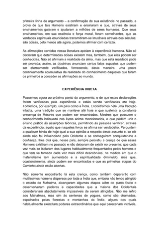 primeira linha do argumento – a confirmação de sua existência no passado, a
prova de que tais Homens existiram e ensinaram e que, através de seus
ensinamentos guiaram e ajudaram a milhões de seres humanos. Que seus
ensinamentos, em sua essência e força moral, foram semelhantes, que as
verdades espirituais enunciadas transmitiram-se imutáveis através dos séculos;
são coisas, pelo menos até agora, podemos afirmar com certeza.

As afirmações contidas nessa literatura apelam à experiência humana. Não só
declaram que determinadas coisas existem mas, também, que elas podem ser
conhecidas. Não só afirmam a realidade da alma, mas que esta realidade pode
ser provada; assim, as doutrinas anunciam certos fatos supostos que podem
ser eternamente verificados, fornecendo, desta maneira, uma prova
continuamente acumulativa da realidade do conhecimento daqueles que foram
os primeiros a conceder as afirmações ao mundo.


                           EXPERIÊNCIA DIRETA

Passemos agora ao próximo ponto do argumento, o de que estas declarações
foram verificadas pela experiência e estão sendo verificadas até hoje.
Tomemos, por exemplo, um país como a Índia. Encontramos nele uma tradição
intacta, uma tradição que se manteve até hoje e que sustenta a constante
presença de Mestres que podem ser encontrados, Mestres que possuem o
conhecimento insinuado nos livros acima mencionados, e que podem unir o
ensino prático às asserções teóricas, permitindo às pessoas verificar, através
da experiência, aquilo que naqueles livros se afirma ser verdadeiro. Perguntem
a qualquer hindu de hoje qual a sua opinião a respeito deste assunto e, se ele
ainda não foi influenciado pelo Ocidente e se conseguirem conquistar-lhe a
confiança, lhes dirá que, nesse país, sempre persistiu a crença de que esses
Homens existiram no passado e não deixaram de existir no presente; que cada
vez mais se isolaram dos lugares habitualmente frequentados pelos homens e
que tem se tornado cada vez mais difícil descobri-los, na medida em que o
materialismo tem aumentado e a espiritualidade diminuído; mas que,
ocasionalmente, ainda podem ser encontrados e que as primeiras etapas do
Caminho ainda estão abertas.

Não somente encontrarão lá esta crença, como também depararão com
muitíssimos homens dispersos por toda a Índia que, embora não tendo atingido
o estado de Mahatma, alcançaram algumas etapas além do plano físico e
desenvolveram poderes e capacidades que a maioria dos Ocidentais
considerariam absolutamente impossíveis de serem atingidos. Não me refiro
aos Mahatmas, mas sim às centenas de yogues, como são chamados,
espalhados pelas florestas e montanhas da Índia, alguns dos quais
habitualmente exercitam poderes extraordinários que aqui pareceriam incríveis,
 