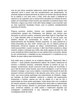 mas de que temos constante testemunho verbal através dos viajantes que
costumam reunir e tomar nota dos acontecimentos que presenciaram. As
primeiras etapas do desenvolvimento do interior do homem não são tão difíceis
de se realizar e num país como a Índia, onde não existe o obstáculo do
ceticismo a ser superado, pois a crença lá tem persistido por milhares de anos,
podem ser encontrados muitos homens que exercitam os poderes físicos mais
inferiores, e alguns que foram muito além desse estágio e que exercitam quer
as mais superiores faculdades físicas, quer os poderes verdadeiramente
espirituais do homem.

Pode-se encontrar, também, homens com experiência individual, com
conhecimento pessoal dos Professores, dos Mestres, que treinam seus
discípulos no caminho superior, conhecido como Raja Yoga ou Yoga Real, isto
é, o Yoga dedicado antes ao treinamento da mente do que do corpo, que
trabalha através da concentração da mente, da meditação e do
desenvolvimento das faculdades mentais superiores, as quais prestam-se a
tantas discussões por aqui; enfim, homens que, por um sistema preciso de
treinamento, tornam-se capazes de utilizar, conscientemente, poderes da
mente que permitem, a quem os possui, ir além dos limites corpóreos e, dessa
maneira, receber a instrução que, então, eles serão capazes de trazer de volta
à sua consciência inferior gravando-a no seu cérebro físico e provando, através
do seu conhecimento, a realidade do seu ensinamento e a existência do seu
Mestre, de quem obteve esse conhecimento.

Esta então seria a próxima via de evidência disponível. “Disponível? Não à
maioria!” – vocês poderão razoavelmente replicar. No entanto, tratando-se de
homens e mulheres racionais, certamente deverão se lembrar de que, se
desejam conhecimento, devem procurá-lo onde ele possa ser encontrado, e
que o fato de haver muitos homens, que nunca investigaram, e nem ao menos
tentaram investigar, e que nunca viajaram, a escrever sobre aquilo do qual não
possuem nenhum conhecimento é tão absurdo como seria o de um simples
hindu, que nunca tivesse participado dos experimentos do Ocidente, chegar,
por exemplo, ao Royal Institution, sentar-se, e declarar tais experimentos
impossíveis e lúdricos, apenas por não ter estado lá e não ter tido a
oportunidade de vê-los sendo executados. Vocês devem lidar com a evidência
de maneira racional e, não podendo testemunhar certos fatos ou determinadas
fases da vida humana, deverão ou permanecer desconhecedores (e, nesse
caso, manter-se calados), ou então aceitar o testemunho daqueles que
investigaram cuidadosamente e que colocaram o resultado de tais
investigações diante de vocês.
 