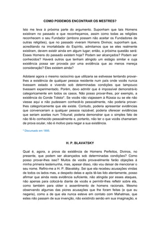 COMO PODEMOS ENCONTRAR OS MESTRES?

Isto me leva à próxima parte do argumento. Suponham que tais Homens
existiram no passado e que reconheçamos, assim como todas as religiões
reconhecem o seu Fundador (embora possam não aceitar os Fundadores de
outras religiões), que no passado viveram Homens Divinos; suponham que,
acreditando na imortalidade do Espírito, admitamos que se eles realmente
existiram, devem existir ainda em algum lugar; então, a próxima questão será:
Esses Homens do passado existem hoje? Podem ser alcançados? Podem ser
conhecidos? Haverá outros que tenham atingido um estágio similar e cuja
existência possa ser provada por uma evidência que ao menos mereça
consideração? Eles existem ainda?

Adotarei agora o mesmo raciocínio que utilizaria se estivesse tentando provar-
lhes a existência de qualquer pessoa residente num país onde vocês nunca
tivessem estado e vivendo sob determinadas condições que tampouco
tivessem experimentado. Porém, devo admitir que é impossível demonstrá-lo
categoricamente em todos os casos. Não posso provar-lhes, por exemplo, a
existência do Conde Tolstoi*. Se vocês não viajassem à Rússia ou se ele não
viesse aqui e não pudessem conhecê-lo pessoalmente, não poderia provar-
lhes categoricamente que ele existe. Contudo, poderia apresentar evidências
que convenceriam a qualquer pessoa razoável; poderia oferecer evidências
que seriam aceitas num Tribunal; poderia demonstrar que o simples fato de
não tê-lo conhecido pessoalmente e, portanto, não ter o que vocês chamariam
de prova ocular, não é motivo para negar a sua existência.

* Discursado em 1895.



                             H. P. BLAVATSKY

Qual é, agora, a prova da existência de Homens Perfeitos, Divinos, no
presente, que podem ser alcançados sob determinadas condições? Como
posso provar-lhes isso? Muitos de vocês provavelmente farão objeções à
minha primeira testemunha, mas, apesar disso, não vou deixar de mencionar o
seu nome. Refiro-me a H. P. Blavatsky. Sei que ela recebeu acusações vindas
de todos os lados mas, a despeito delas e após tê-Ias lido atentamente, posso
afirmar que ainda resta evidência suficiente, não atingida por esses ataques,
não apenas para colocá-la diante de vocês e permitir-lhes refletir sobre ela,
como também para obter o assentimento de homens racionais. Mesmo
observando algumas das piores acusações que lhe foram feitas (e que eu
negaria), como a de que ela nunca esteve em contato com Mahatmas, que
estes não passam de sua invenção, não existindo senão em sua imaginação, e
 