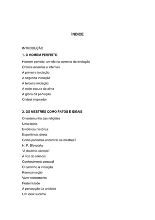 ÍNDICE


INTRODUÇÃO

1. O HOMEM PERFEITO

Homem perfeito: um elo na corrente da evolução
Ordens externas e internas
A primeira iniciação
A segunda iniciação
A terceira iniciação
A noite escura da alma
A glória da perfeição
O ideal inspirador


2. OS MESTRES COMO FATOS E IDEAIS

O testemunho das religiões
Uma teoria
Evidência histórica
Experiência direta
Como podemos encontrar os mestres?
H. P. Blavatsky
“A doutrina secreta”
A voz do silêncio
Conhecimento pessoal
O caminho à iniciação
Reencarnação
Viver nobremente
Fraternidade
A percepção da unidade
Um ideal sublime
 