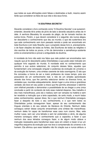 que todas as suas afirmações eram falsas e destinadas a iludir, mesmo assim
terão que considerar os fatos de sua vida e dos seus livros.


                          “A DOUTRINA SECRETA”

Deverão considerar o livro conhecido como “A Doutrina Secreta” e se quiserem
entender, deverão lê-lo antes de pô-lo de lado e deverão estudá-lo antes de rir
dele. A senhora Blavatsky foi acusada de plágio, de ter tomado trechos de
outros livros. Porém, o que devem considerar é o seguinte: ela nunca alegou
ter descoberto o conhecimento que deu ao mundo; o que ela sustentava era
que este conhecimento vem dum passado remoto e pode ser encontrado em
toda Escritura e em toda filosofia; que o propósito desse livro é, precisamente,
o de fazer citações de todas as fontes, das Escrituras de todas as religiões e
dos escritos de todos os povos, a fim de demonstrar a semelhança existente
entre os ensinamentos e provar a antiguidade da doutrina.

A novidade do livro não está nos fatos que nele podem ser encontrados nem
naquilo que já foi descoberto pelos Orientalistas e que pode estar indicado em
qualquer livro sagrado do mundo. A novidade está no conhecimento que
permitiu à sua autora selecionar, do conjunto desses fatos, aqueles que
fundamentam uma concepção singular e poderosa da evolução do universo e
da evolução do homem, uma síntese coerente de toda cosmogonia. É isto que
lhe concedeu a honra de ser a maior professora de nosso tempo, pois era
possuidora de um conhecimento real, e não de um simples aprendizado
através dos livros, que lhe permitiu selecionar dentre os diversos livros, as
verdades que, reunidas adequadamente, deram lugar a uma única e grandiosa
verdade; ela teve em seu poder a chave que lhe permitiu atravessar o labirinto
com infalível precisão e demonstrar a possibilidade de se chegar a uma única
conclusão a partir do conteúdo de todo esse material disperso. Seu trabalho é
dos mais maravilhosos, pois ela o realizou sem ser versada na matéria e sem
ter recebido a instrução que a teria capacitado, de certo modo, a reunir todos
estes conhecimentos; apesar disso, fez o que nenhum Orientalista conseguiu
fazer a despeito de todo o seu conhecimento, e o que nem todos os
Orientalistas juntos conseguiram fazer, apesar do seu conhecimento das
línguas orientais e do seu estudo da literatura do Oriente. Nenhum deles
conseguiu extrair desse conjunto emaranhado uma síntese tão maravilhosa;
nenhum deles foi capaz de transformar esse caos num cosmo. Mas, esta
mulher russa, sem ser uma letrada e sem ter pretensões a sê-lo, de alguma
maneira conseguiu obter o conhecimento que a capacitou a fazer o que
nenhum dos seus letrados conseguiu fazer, e de algum modo obteve a
instrução necessária para transformar esse caos em ordem e trazer à luz um
magnífico esquema da evolução que nos leva à compreensão do universo e do
homem. Ela afirmou que esse trabalho não foi criação sua e nunca atribuiu a
 