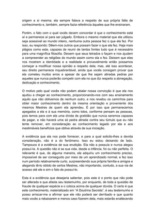 origem a si mesma; ela sempre falava a respeito de sua própria falta de
conhecimento e, também, sempre fazia referência àqueles que lhe ensinaram.

Porém, o fato com o qual vocês devem concordar é que o conhecimento está
aí e permanece aí para ser julgado. Embora o mesmo material que ela utilizou
seja acessível ao mundo inteiro, nenhuma outra pessoa fez o que ela fez. Por
isso, eu respondo: Dêem-nos outros que possam fazer o que ela fez. Haja mais
plágios como este, capazes de reunir de tantas fontes tudo que é necessário
para uma magnífica filosofia. Deixem que seus letrados o façam e nos ajudem
a compreender as religiões do mundo assim como ela o fez. Deixem que eles
nos mostrem a identidade e a realidade e provavelmente então possamos
começar a modificar nossa opinião a respeito dela; mas, até isso acontecer,
seu direito permanece inquebrantável, ainda que vocês consigam provar que
ela cometeu muitos erros e apesar de que lhe sejam atiradas pedras por
aqueles que nunca poderão competir com ela no que diz respeito a abnegação,
dedicação e conhecimento.

O motivo pelo qual vocês não podem abalar nossa convicção é que ela nos
ajudou a chegar ao conhecimento, proporcionando-nos com seu ensinamento
aquilo que não obtivemos de nenhum outro, e nos revelou os caminhos para
obter maior conhecimento dentro da mesma orientação e proveniente dos
mesmos Mestres de quem ela aprendeu. É por isso que permanecemos
apegados a ela e à sua memória, como tolos, conforme pensam as pessoas,
pois temos para com ela uma dívida de gratidão que nunca seremos capazes
de pagar, e não haverá uma só pedra atirada contra seu túmulo que eu não
tente remover, em consideração ao conhecimento legado por ela e aos
inestimáveis benefícios que obtive através de sua iniciação.

A evidência que ela nos pode fornecer, e para a qual solicito-lhes a devida
consideração, não é a do fenômeno. Isso eu estou deixando de lado.
Tampouco é a evidência de sua erudição. Ela não a possuía e nunca alegou
possuí-Ia. A questão não é se sua vida, desde a infância, foi ou não perfeita. O
relevante é que, de alguma maneira, ela adquiriu um conhecimento preciso,
impossível de ser conseguido por meio de um aprendizado normal, e fez isso
num período relativamente curto, surpreendendo sua própria família e amigos e
alegando tê-lo obtido de certos Mestres, não importando, contudo, a sua via de
acesso até ele e sim o fato de possuí-lo.

Esta é a evidência que desejaria salientar, pois este é o ponto que não pode
ser alterado e que afasta seu testemunho, por enquanto, de toda a questão de
fraude de qualquer espécie e o coloca acima de qualquer dúvida. O certo é que
este conhecimento, materializado em “A Doutrina Secreta”, é seu testemunho e
posso arriscar-me a afirmar que ele não poderá ser derribado e que quanto
mais vocês a rebaixarem e menos caso fizerem dela, mais estarão enaltecendo
 