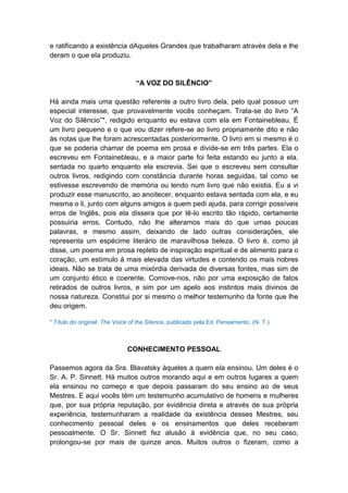e ratificando a existência dAqueles Grandes que trabalharam através dela e lhe
deram o que ela produziu.


                                 “A VOZ DO SILÊNCIO”

Há ainda mais uma questão referente a outro livro dela, pelo qual possuo um
especial interesse, que provavelmente vocês conheçam. Trata-se do livro “A
Voz do Silêncio”*, redigido enquanto eu estava com ela em Fontainebleau. É
um livro pequeno e o que vou dizer refere-se ao livro propriamente dito e não
às notas que lhe foram acrescentadas posteriormente. O livro em si mesmo é o
que se poderia chamar de poema em prosa e divide-se em três partes. Ela o
escreveu em Fontainebleau, e a maior parte foi feita estando eu junto a ela,
sentada no quarto enquanto ela escrevia. Sei que o escreveu sem consultar
outros livros, redigindo com constância durante horas seguidas, tal como se
estivesse escrevendo de memória ou lendo num livro que não existia. Eu a vi
produzir esse manuscrito, ao anoitecer, enquanto estava sentada com ela, e eu
mesma o li, junto com alguns amigos a quem pedi ajuda, para corrigir possíveis
erros de Inglês, pois ela dissera que por tê-lo escrito tão rápido, certamente
possuiria erros. Contudo, não lhe alteramos mais do que umas poucas
palavras, e mesmo assim, deixando de lado outras considerações, ele
representa um espécime literário de maravilhosa beleza. O livro é, como já
disse, um poema em prosa repleto de inspiração espiritual e de alimento para o
coração, um estímulo à mais elevada das virtudes e contendo os mais nobres
ideais. Não se trata de uma mixórdia derivada de diversas fontes, mas sim de
um conjunto ético e coerente. Comove-nos, não por uma exposição de fatos
retirados de outros livros, e sim por um apelo aos instintos mais divinos de
nossa natureza. Constitui por si mesmo o melhor testemunho da fonte que lhe
deu origem.

* Título do original: The Voice of the Silence, publicado pela Ed. Pensamento. (N. T.)



                              CONHECIMENTO PESSOAL

Passemos agora da Sra. Blavatsky àqueles a quem ela ensinou. Um deles é o
Sr. A. P. Sinnett. Há muitos outros morando aqui e em outros lugares a quem
ela ensinou no começo e que depois passaram do seu ensino ao de seus
Mestres. E aqui vocês têm um testemunho acumulativo de homens e mulheres
que, por sua própria reputação, por evidência direta e através de sua própria
experiência, testemunharam a realidade da existência desses Mestres, seu
conhecimento pessoal deles e os ensinamentos que deles receberam
pessoalmente. O Sr. Sinnett fez alusão à evidência que, no seu caso,
prolongou-se por mais de quinze anos. Muitos outros o fizeram, como a
 