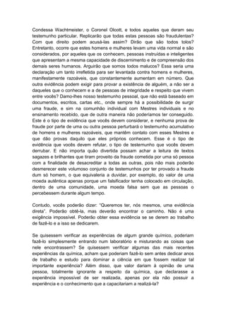 Condessa Wachtmeister, o Coronel Olcott, e todos aqueles que deram seu
testemunho particular. Replicarão que todas estas pessoas são fraudulentas?
Com que direito podem acusá-las assim? Dirão que são todos tolos?
Entretanto, ocorre que estes homens e mulheres levam uma vida normal e são
considerados, por aqueles que os conhecem, pessoas instruídas e inteligentes
que apresentam a mesma capacidade de discernimento e de compreensão dos
demais seres humanos. Arguirão que somos todos malucos? Essa seria uma
declaração um tanto irrefletida para ser levantada contra homens e mulheres,
manifestamente razoáveis, que constantemente aumentam em número. Que
outra evidência podem exigir para provar a existência de alguém, a não ser a
daqueles que o conhecem e a de pessoas de integridade e respeito que vivem
entre vocês? Damo-lhes nosso testemunho pessoal, que não está baseado em
documentos, escritos, cartas etc., onde sempre há a possibilidade de surgir
uma fraude, e sim na comunhão individual com Mestres individuais e no
ensinamento recebido, que de outra maneira não poderíamos ter conseguido.
Este é o tipo de evidência que vocês devem considerar, e nenhuma prova de
fraude por parte de uma ou outra pessoa perturbará o testemunho acumulativo
de homens e mulheres razoáveis, que mantêm contato com esses Mestres e
que dão provas daquilo que eles próprios conhecem. Esse é o tipo de
evidência que vocês devem refutar, o tipo de testemunho que vocês devem
derrubar. E não importa quão divertida possam achar a leitura de textos
sagazes e brilhantes que tiram proveito da fraude cometida por uma só pessoa
com a finalidade de desacreditar a todas as outras, pois não mais poderão
desmerecer este volumoso conjunto de testemunhos por ter provado a fraude
dum só homem, o que equivaleria a duvidar, por exemplo, do valor de uma
moeda autêntica apenas porque um falsificador tenha colocado em circulação,
dentro de uma comunidade, uma moeda falsa sem que as pessoas o
percebessem durante algum tempo.

Contudo, vocês poderão dizer: “Queremos ter, nós mesmos, uma evidência
direta”. Poderão obtê-la, mas deverão encontrar o caminho. Não é uma
exigência impossível. Poderão obter essa evidência se se derem ao trabalho
de fazê-lo e a isso se dedicarem.

Se quisessem verificar as experiências de algum grande químico, poderiam
fazê-lo simplesmente entrando num laboratório e misturando as coisas que
nele encontrassem? Se quisessem verificar algumas das mais recentes
experiências da química, acham que poderiam fazê-lo sem antes dedicar anos
de trabalho e estudo para dominar a ciência em que fossem realizar tal
importante experiência? Além disso, que valor dariam à opinião de uma
pessoa, totalmente ignorante a respeito da química, que declarasse a
experiência impossível de ser realizada, apenas por ela não possuir a
experiência e o conhecimento que a capacitariam a realizá-la?
 