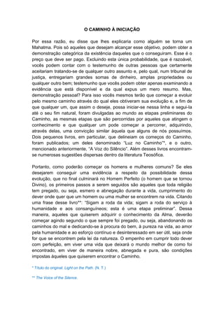 O CAMINHO À INICIAÇÃO

Por essa razão, eu disse que lhes explicaria como alguém se torna um
Mahatma. Pois só aqueles que desejam alcançar esse objetivo, podem obter a
demonstração categórica da existência daqueles que o conseguiram. Esse é o
preço que deve ser pago. Excluindo esta única probabilidade, que é razoável,
vocês podem contar com o testemunho de outras pessoas que certamente
aceitariam tratando-se de qualquer outro assunto e, pelo qual, num tribunal de
justiça, entregariam grandes somas de dinheiro, amplas propriedades ou
qualquer outro bem; testemunho que vocês podem obter apenas examinando a
evidência que está disponível e da qual expus um mero resumo. Mas,
demonstração pessoal? Para isso vocês mesmos terão que começar a evoluir
pelo mesmo caminho através do qual eles obtiveram sua evolução e, a fim de
que qualquer um, que assim o deseje, possa iniciar-se nessa linha e segui-Ia
até o seu fim natural, foram divulgadas ao mundo as etapas preliminares do
Caminho, as mesmas etapas que são percorridas por aqueles que atingem o
conhecimento e que qualquer um pode começar a percorrer, adquirindo,
através delas, uma convicção similar àquela que alguns de nós possuímos.
Dois pequenos livros, em particular, que delineiam os começos do Caminho,
foram publicados; um deles denominado “Luz no Caminho”*, e o outro,
mencionado anteriormente, “A Voz do Silêncio”. Além desses livros encontram-
se numerosas sugestões dispersas dentro da literatura Teosófica.

Portanto, como poderão começar os homens e mulheres comuns? Se eles
desejarem conseguir uma evidência a respeito da possibilidade dessa
evolução, que no final culminará no Homem Perfeito (o homem que se tornou
Divino), os primeiros passos a serem seguidos são aqueles que toda religião
tem pregado, ou seja, esmero e abnegação durante a vida, cumprimento do
dever onde quer que um homem ou uma mulher se encontrem na vida. Citando
uma frase desse livro**: “Sigam a roda da vida; sigam a roda do serviço à
humanidade e aos consanguíneos; esta é uma etapa preliminar”. Dessa
maneira, aqueles que quiserem adquirir o conhecimento da Alma, deverão
começar agindo segundo o que sempre foi pregado, ou seja, abandonando os
caminhos do mal e dedicando-se à procura do bem, à pureza na vida, ao amor
pela humanidade e ao esforço contínuo e desinteressado em ser útil, seja onde
for que se encontrem pela lei da natureza. O empenho em cumprir todo dever
com perfeição, em viver uma vida que deixará o mundo melhor de como foi
encontrado, em viver de maneira nobre, abnegada e pura, são condições
impostas àqueles que quiserem encontrar o Caminho.

* Título do original: Light on the Path. (N. T.)

** The Voice of the Silence.
 