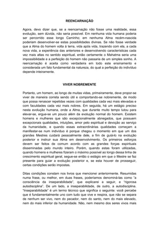 REENCARNAÇÃO

Agora, devo dizer que, se a reencarnação não fosse uma realidade, essa
evolução, sem dúvida, não seria possível. Em nenhuma vida humana poderia
ser percorrido esse longo Caminho; em nenhuma Alma recém-nascida
poderiam desenvolver-se estas possibilidades divinas. Se não fosse verdade
que a Alma do homem volta à terra, vida após vida, trazendo com ela, a cada
nova vida, a experiência das anteriores e desenvolvendo características cada
vez mais altas no sentido espiritual, então certamente o Mahatma seria uma
impossibilidade e a perfeição do homem não passaria de um simples sonho. A
reencarnação é aceita como verdadeira em todo este ensinamento e
considerada um fato fundamental da natureza, do qual a perfeição do indivíduo
depende inteiramente.


                           VIVER NOBREMENTE

Portanto, um homem, ao longo de muitas vidas, primeiramente, deve propor-se
viver de maneira correta sendo útil e comportando-se nobremente, de modo
que possa renascer repetidas vezes com qualidades cada vez mais elevadas e
com faculdades cada vez mais nobres. Em seguida, há um estágio preciso
nesta evolução humana, onde a Alma, que durante muito tempo lutou para
elevar-se, ergue-se um pouco além da evolução normal do homem. Existem
homens e mulheres que são excepcionalmente abnegados, que possuem
excepcionais qualidades, intuições, amor pelo espiritual e devoção ao serviço
da humanidade, e quando essas extraordinárias qualidades começam a
manifestar-se num indivíduo é porque chegou o momento em que um dos
grandes Mestres cuidará pessoalmente dele, a fim de guiá-lo na evolução
posterior e instruir sua Alma em desenvolvimento. Os primeiros esforços
devem ser feitos de comum acordo com as grandes forças espirituais
disseminadas pelo mundo inteiro. Porém, quando estas foram utilizadas,
quando homens e mulheres fizeram o máximo possível ao longo dessa linha de
crescimento espiritual geral, segue-se então o estágio em que o Mestre se faz
presente para guiar a evolução posterior e, se esta houver de prosseguir,
certas condições serão impostas.

Ditas condições constam nos livros que mencionei anteriormente. Resumidas
numa frase, ou melhor, em duas frases, poderíamos denominá-las como “a
consciência da inseparabilidade”, que explicarei a seguir, e “rigorosa
autodisciplina”. De um lado, a inseparabilidade, de outro, a autodisciplina.
“Inseparabilidade” é um termo técnico que significa o seguinte: você percebe
que é fundamentalmente uno com tudo que vive e respira, que não se separa
de nenhum ser vivo, nem do pecador, nem do santo, nem do mais elevado,
nem do mais inferior da humanidade. Não, nem mesmo dos seres vivos mais
 