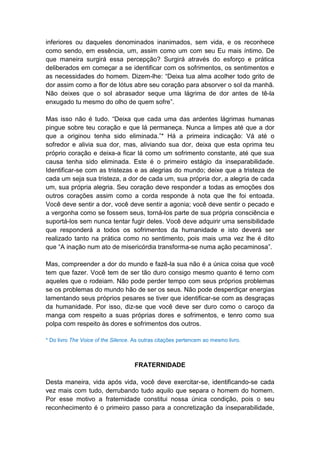 inferiores ou daqueles denominados inanimados, sem vida, e os reconhece
como sendo, em essência, um, assim como um com seu Eu mais íntimo. De
que maneira surgirá essa percepção? Surgirá através do esforço e prática
deliberados em começar a se identificar com os sofrimentos, os sentimentos e
as necessidades do homem. Dizem-lhe: “Deixa tua alma acolher todo grito de
dor assim como a flor de lótus abre seu coração para absorver o sol da manhã.
Não deixes que o sol abrasador seque uma lágrima de dor antes de tê-la
enxugado tu mesmo do olho de quem sofre”.

Mas isso não é tudo. “Deixa que cada uma das ardentes lágrimas humanas
pingue sobre teu coração e que lá permaneça. Nunca a limpes até que a dor
que a originou tenha sido eliminada.”* Há a primeira indicação: Vá até o
sofredor e alivia sua dor, mas, aliviando sua dor, deixa que esta oprima teu
próprio coração e deixa-a ficar lá como um sofrimento constante, até que sua
causa tenha sido eliminada. Este é o primeiro estágio da inseparabilidade.
Identificar-se com as tristezas e as alegrias do mundo; deixe que a tristeza de
cada um seja sua tristeza, a dor de cada um, sua própria dor, a alegria de cada
um, sua própria alegria. Seu coração deve responder a todas as emoções dos
outros corações assim como a corda responde à nota que lhe foi entoada.
Você deve sentir a dor, você deve sentir a agonia; você deve sentir o pecado e
a vergonha como se fossem seus, torná-los parte de sua própria consciência e
suportá-los sem nunca tentar fugir deles. Você deve adquirir uma sensibilidade
que responderá a todos os sofrimentos da humanidade e isto deverá ser
realizado tanto na prática como no sentimento, pois mais uma vez lhe é dito
que “A inação num ato de misericórdia transforma-se numa ação pecaminosa”.

Mas, compreender a dor do mundo e fazê-la sua não é a única coisa que você
tem que fazer. Você tem de ser tão duro consigo mesmo quanto é terno com
aqueles que o rodeiam. Não pode perder tempo com seus próprios problemas
se os problemas do mundo hão de ser os seus. Não pode desperdiçar energias
lamentando seus próprios pesares se tiver que identificar-se com as desgraças
da humanidade. Por isso, diz-se que você deve ser duro como o caroço da
manga com respeito a suas próprias dores e sofrimentos, e tenro como sua
polpa com respeito às dores e sofrimentos dos outros.

* Do livro The Voice of the Silence. As outras citações pertencem ao mesmo livro.



                                    FRATERNIDADE

Desta maneira, vida após vida, você deve exercitar-se, identificando-se cada
vez mais com tudo, derrubando tudo aquilo que separa o homem do homem.
Por esse motivo a fraternidade constitui nossa única condição, pois o seu
reconhecimento é o primeiro passo para a concretização da inseparabilidade,
 