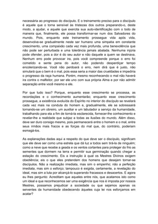 necessária ao progresso do discípulo. E o treinamento preciso para o discípulo
é aquele que o torna sensível às tristezas dos outros preparando-o, deste
modo, a ajudar, e aquele que exercita sua auto-identificação com o todo de
maneira que, finalmente, ele possa transformar-se num dos Salvadores do
mundo. Pois, enquanto este treinamento prossegue vida após vida,
desenvolve-se gradualmente neste ser humano uma simpatia em constante
crescimento, uma compaixão cada vez mais profunda, uma benevolência que
não pode ser perturbada e uma tolerância jamais abalada. Nenhuma injúria
pode ofender, pois a dor é do seu autor e não daquele a quem se destinava.
Nenhum erro pode provocar ira, pois você compreende porque o erro foi
cometido e sente pena do autor, não podendo desperdiçar tempo
encolerizando-se. Você não perdoará o erro, nem dirá que é justo, não
simulará que o bem é o mal, pois essa seria a maior das crueldades e impediria
o progresso da raça humana. Porém, mesmo reconhecendo o mal não haverá
ira contra o malfeitor, por ser ele uno com sua própria Alma e por não admitir
separação entre você mesmo e ele.

Por que tudo isso? Porque, enquanto esse crescimento se processa, as
recordações e o conhecimento aumentarão; enquanto esse crescimento
prossegue, a existência evoluída do Espírito no interior do discípulo se revelará
cada vez mais na conduta do homem e, gradualmente, ele se sobressairá
tornando-se um obreiro, um auxiliar e um labutador a serviço da humanidade,
trabalhando para ela a fim de torná-la esclarecida, fornecer-lhe conhecimento e
revelar-lhe a realidade que subjaz a todas as ilusões do mundo. Além disso,
deve ser duro consigo mesmo, pois permanecerá entre o homem e o mal, entre
seus irmãos mais fracos e as forças do mal que, do contrário, poderiam
esmagá-los.

As explanações dadas aqui a respeito do que deve ser o discípulo, significam
que ele deve ser como uma estrela que dá luz a todos sem tirá-la de ninguém;
como a neve que recebe a geada e os ventos cortantes para proteger do frio as
sementes que dormem na terra e permitir sua germinação quando chegar a
estação do crescimento. Eis a instrução à qual os Mestres Divinos exigem
obediência; eis o que eles pretendem dos homens que desejam tornar-se
discípulos. Não a realização imediata, mas sim o empenho; não a perfeição
imediata, mas sim o esforço; tampouco é exigida, certamente, a revelação do
ideal, mas sim a luta por alcançá-lo superando fracassos e desacertos. E agora
eu lhes pergunto: Acreditam que aqueles entre nós, que acatamos isto como
um ideal e que reconhecemos ser uma exigência que nos é imposta por nossos
Mestres, possamos prejudicar a sociedade ou que sejamos apenas os
serventes da humanidade obedecendo àqueles cuja lei nos esforçamos em
acatar?
 