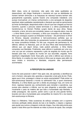 Além disso, como já mencionei, vida após vida estas qualidades se
desenvolvem, até chegar finalmente o momento em que as debilidades do
homem tenham diminuído e as fraquezas da natureza humana tenham sido
gradualmente superadas, quando haverá uma compaixão inabalável, uma
pureza incorruptível, um imenso conhecimento e uma sensação de despertar
espiritual; estas qualidades caracterizarão o discípulo que está se aproximando
do limiar da libertação; despontará então o dia em que tiver chegado ao final do
Caminho, quando o percurso estará terminado e a última possibilidade de
transformar-se no Homem Perfeito surgirá diante de seus olhos. Nesse
momento, a terra, tal como era concebida, passa a um segundo plano; mas ele
– a Alma liberta (como é chamado), a Alma que conquistou sua liberdade, a
Alma que conseguiu superar as limitações humanas – ele permanece no limiar
do Nirvana, daquela consciência e bem-aventurança perfeitas que se
encontram além dos horizontes do pensamento humano é das possibilidades
de nossa consciência limitada. Foi dito que, enquanto ele permanece lá, há
silêncio; silêncio na Natureza, pois um de seus filhos está transcendendo-a,
silêncio que, por algum tempo, nada poderá perturbar, a Alma liberta
conquistou sua liberdade. Finalmente, esse silêncio é quebrado por uma voz;
uma voz que em uníssono representa o grito de angústia do mundo que foi
deixado para trás. A súplica do mundo em sua escuridão, angústia, fome
espiritual e degradação moral. Esse grito, que corta o silêncio que cercava a
Alma liberta, é a súplica da raça humana à Alma que se ergueu para além de
seus irmãos e encontrou a liberdade, enquanto eles permanecem
acorrentados.


                        A PERCEPÇÃO DA UNIDADE

Como lhe será possível ir além? Vida após vida, ele aprendeu a identificar-se
com o homem; vida após vida, aprendeu a responder a todo grito de dor. Pode,
agora que é livre, prosseguir e deixar os outros acorrentados? Pode entrar na
bem-aventurança deixando o mundo no sofrimento? Ele, a quem chamamos
Mahatma, é a Alma liberta que tem o direito de prosseguir mas, em nome do
Amor, regressa trazendo seu conhecimento para remediar a ignorância, sua
pureza para absolver a infâmia, sua luz para afugentar a escuridão; aceita
novamente o peso da matéria até que toda a humanidade seja libertada, e
então prosseguirá, não sozinho, porém como o pai de uma grande família,
levando com ele a humanidade para compartilhar do mesmo fim e da mesma
bem-aventurança no Nirvana.

Esse é o Mahatma. Vidas sucessivas de esforço coroadas com a suprema
renúncia; perfeição obtida através da luta e do trabalho, e depois o regresso
para ajudar aos outros a chegarem onde ele chegou. Sua mão está pronta para
ajudar a toda Alma que lhe estende as mãos à procura de ajuda. Seu coração
 