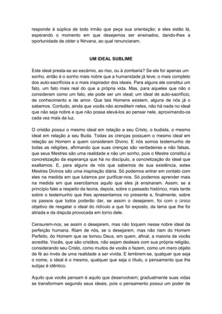 responde à súplica de todo irmão que peça sua orientação; e eles estão lá,
esperando o momento em que desejemos ser ensinados, dando-lhes a
oportunidade de obter o Nirvana, ao qual renunciaram.


                              UM IDEAL SUBLIME

Este ideal presta-se ao escárnio, ao riso, ou à zombaria? Se ele for apenas um
sonho, então é o sonho mais nobre que a humanidade já teve; o mais completo
dos auto-sacrifícios e o mais inspirador dos ideais. Para alguns ele constitui um
fato, um fato mais real do que a própria vida. Mas, para aqueles que não o
consideram como um fato, ele pode ser um ideal; um ideal de auto-sacrifício,
de conhecimento e de amor. Que tais Homens existem, alguns de nós já o
sabemos. Contudo, ainda que vocês não acreditem neles, não há nada no ideal
que não seja nobre e que não possa elevá-los ao pensar nele, aproximando-os
cada vez mais da luz.

O cristão possui o mesmo ideal em relação a seu Cristo, o budista, o mesmo
ideal em relação a seu Buda. Todas as crenças possuem o mesmo ideal em
relação ao Homem a quem consideram Divino. E nós somos testemunho de
todas as religiões, afirmando que suas crenças são verdadeiras e não falsas,
que seus Mestres são uma realidade e não um sonho, pois o Mestre constitui a
concretização da esperança que há no discípulo, a concretização do ideal que
exaltamos. E, para alguns de nós que sabemos de sua existência, estes
Mestres Divinos são uma inspiração diária. Só podemos entrar em contato com
eles na medida em que lutamos por purificar-nos. Só podemos aprender mais
na medida em que exercitamos aquilo que eles já ensinaram. Assim, se a
princípio falei a respeito da teoria, depois, sobre o passado histórico, mais tarde
sobre o testemunho que lhes apresentamos no presente e, finalmente, sobre
os passos que todos poderão dar, se assim o desejarem, foi com o único
objetivo de resgatar o ideal do ridículo a que foi exposto, da lama que lhe foi
atirada e da disputa provocada em torno dele.

Censurem-nos, se assim o desejarem, mas não toquem nesse nobre ideal da
perfeição humana. Riam de nós, se o desejarem, mas não riam do Homem
Perfeito, do Homem que se tornou Deus, em quem, afinal, a maioria de vocês
acredita. Vocês, que são cristãos, não sejam desleais com sua própria religião,
considerando seu Cristo, como muitos de vocês o fazem, como um mero objeto
de fé ao invés de uma realidade a ser vivida. E lembrem-se, qualquer que seja
o nome, o ideal é o mesmo, qualquer que seja o título, o pensamento que lhe
subjaz é idêntico.

Aquilo que vocês pensam é aquilo que desenvolvem; gradualmente suas vidas
se transformam segundo seus ideais, pois o pensamento possui um poder de
 