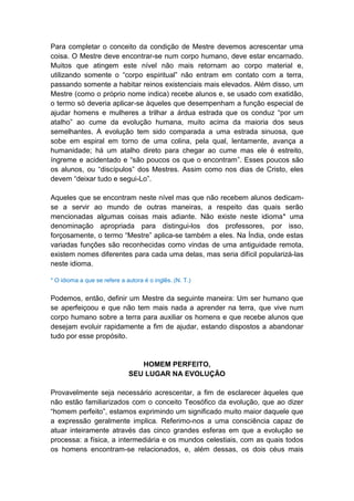 Para completar o conceito da condição de Mestre devemos acrescentar uma
coisa. O Mestre deve encontrar-se num corpo humano, deve estar encarnado.
Muitos que atingem este nível não mais retornam ao corpo material e,
utilizando somente o “corpo espiritual” não entram em contato com a terra,
passando somente a habitar reinos existenciais mais elevados. Além disso, um
Mestre (como o próprio nome indica) recebe alunos e, se usado com exatidão,
o termo só deveria aplicar-se àqueles que desempenham a função especial de
ajudar homens e mulheres a trilhar a árdua estrada que os conduz “por um
atalho” ao cume da evolução humana, muito acima da maioria dos seus
semelhantes. A evolução tem sido comparada a uma estrada sinuosa, que
sobe em espiral em torno de uma colina, pela qual, lentamente, avança a
humanidade; há um atalho direto para chegar ao cume mas ele é estreito,
íngreme e acidentado e “são poucos os que o encontram”. Esses poucos são
os alunos, ou “discípulos” dos Mestres. Assim como nos dias de Cristo, eles
devem “deixar tudo e segui-Lo”.

Aqueles que se encontram neste nível mas que não recebem alunos dedicam-
se a servir ao mundo de outras maneiras, a respeito das quais serão
mencionadas algumas coisas mais adiante. Não existe neste idioma* uma
denominação apropriada para distingui-los dos professores, por isso,
forçosamente, o termo “Mestre” aplica-se também a eles. Na Índia, onde estas
variadas funções são reconhecidas como vindas de uma antiguidade remota,
existem nomes diferentes para cada uma delas, mas seria difícil popularizá-las
neste idioma.

* O idioma a que se refere a autora é o inglês. (N. T.)


Podemos, então, definir um Mestre da seguinte maneira: Um ser humano que
se aperfeiçoou e que não tem mais nada a aprender na terra, que vive num
corpo humano sobre a terra para auxiliar os homens e que recebe alunos que
desejam evoluir rapidamente a fim de ajudar, estando dispostos a abandonar
tudo por esse propósito.


                                 HOMEM PERFEITO,
                              SEU LUGAR NA EVOLUÇÃO

Provavelmente seja necessário acrescentar, a fim de esclarecer àqueles que
não estão familiarizados com o conceito Teosófico da evolução, que ao dizer
“homem perfeito”, estamos exprimindo um significado muito maior daquele que
a expressão geralmente implica. Referimo-nos a uma consciência capaz de
atuar inteiramente através das cinco grandes esferas em que a evolução se
processa: a física, a intermediária e os mundos celestiais, com as quais todos
os homens encontram-se relacionados, e, além dessas, os dois céus mais
 