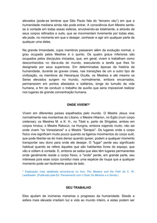elevados (pode-se lembrar que São Paulo fala do “terceiro céu”) em que a
humanidade mediana ainda não pode entrar. A consciência dum Mestre sente-
se à vontade em todas essas esferas, envolvendo-as totalmente, e através de
seus corpos refinados e sutis, que se movimentam livremente por todas elas,
ele pode, no momento em que o desejar, conhecer e agir em qualquer parte de
qualquer uma delas.

Na grande Irmandade, cujos membros passaram além da evolução normal, o
grau ocupado pelos Mestres é o quinto. Os quatro graus inferiores são
ocupados pelos discípulos iniciados, que, em geral, vivem e trabalham como
desconhecidos no dia-a-dia do mundo, executando a tarefa que lhes foi
designada por seus superiores. Em determinadas épocas da história da
humanidade, durante as graves crises, nas transições de um a outro tipo de
civilização, os membros da Hierarquia Oculta, os Mestres e até mesmo os
Seres elevados surgem no mundo; normalmente, embora encarnados,
permanecem em pontos afastados e solitários, longe do tumulto da vida
humana, a fim de conduzir o trabalho de auxílio que seria impossível realizar
nos lugares de grande concentração humana.


                                ONDE VIVEM?*

Vivem em diferentes países espalhados pelo mundo. O Mestre Jesus vive
normalmente nas montanhas do Líbano; o Mestre Hilarion, no Egito (num corpo
cretense); os Mestres M. e K. H., no Tibet e, perto de Shigatse, ambos em
corpos hindus; o Mestre Rakoczi, na Hungria, embora viajando muito; não sei
onde vivem "os Venezianos" e o Mestre "Serapis". Os lugares onde o corpo
físico vive significam muito pouco quando os ligeiros movimentos do corpo sutil,
que pode libertar-se do mais denso quando quiser, podem a qualquer momento
transportar seu dono para onde ele desejar. O "lugar" perde seu significado
habitual quando se refere àqueles que são habitantes livres do espaço, que
vão e voltam à vontade. E, embora se saiba que eles têm lugares permanentes
onde geralmente reside o corpo físico, o "onde" perde, em grande parte, seu
interesse pois esse corpo constitui mais uma espécie de roupa que a qualquer
momento pode ser facilmente posta de lado.

* Explicação mais detalhada encontra-se no livro The Masters and the Path de C. W.
Leadbeater. [Publicado pela Ed. Pensamento com o título Os Mestres e a Senda.]



                               SEU TRABALHO

Eles ajudam de inúmeras maneiras o progresso da humanidade. Desde a
esfera mais elevada irradiam luz e vida ao mundo inteiro, e estas podem ser
 