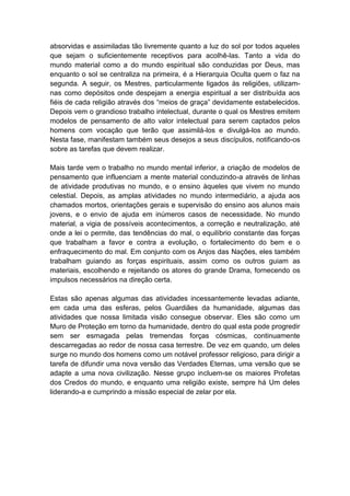 absorvidas e assimiladas tão livremente quanto a luz do sol por todos aqueles
que sejam o suficientemente receptivos para acolhê-las. Tanto a vida do
mundo material como a do mundo espiritual são conduzidas por Deus, mas
enquanto o sol se centraliza na primeira, é a Hierarquia Oculta quem o faz na
segunda. A seguir, os Mestres, particularmente ligados às religiões, utilizam-
nas como depósitos onde despejam a energia espiritual a ser distribuída aos
fiéis de cada religião através dos “meios de graça” devidamente estabelecidos.
Depois vem o grandioso trabalho intelectual, durante o qual os Mestres emitem
modelos de pensamento de alto valor intelectual para serem captados pelos
homens com vocação que terão que assimilá-los e divulgá-los ao mundo.
Nesta fase, manifestam também seus desejos a seus discípulos, notificando-os
sobre as tarefas que devem realizar.

Mais tarde vem o trabalho no mundo mental inferior, a criação de modelos de
pensamento que influenciam a mente material conduzindo-a através de linhas
de atividade produtivas no mundo, e o ensino àqueles que vivem no mundo
celestial. Depois, as amplas atividades no mundo intermediário, a ajuda aos
chamados mortos, orientações gerais e supervisão do ensino aos alunos mais
jovens, e o envio de ajuda em inúmeros casos de necessidade. No mundo
material, a vigia de possíveis acontecimentos, a correção e neutralização, até
onde a lei o permite, das tendências do mal, o equilíbrio constante das forças
que trabalham a favor e contra a evolução, o fortalecimento do bem e o
enfraquecimento do mal. Em conjunto com os Anjos das Nações, eles também
trabalham guiando as forças espirituais, assim como os outros guiam as
materiais, escolhendo e rejeitando os atores do grande Drama, fornecendo os
impulsos necessários na direção certa.

Estas são apenas algumas das atividades incessantemente levadas adiante,
em cada uma das esferas, pelos Guardiães da humanidade, algumas das
atividades que nossa limitada visão consegue observar. Eles são como um
Muro de Proteção em torno da humanidade, dentro do qual esta pode progredir
sem ser esmagada pelas tremendas forças cósmicas, continuamente
descarregadas ao redor de nossa casa terrestre. De vez em quando, um deles
surge no mundo dos homens como um notável professor religioso, para dirigir a
tarefa de difundir uma nova versão das Verdades Eternas, uma versão que se
adapte a uma nova civilização. Nesse grupo incluem-se os maiores Profetas
dos Credos do mundo, e enquanto uma religião existe, sempre há Um deles
liderando-a e cumprindo a missão especial de zelar por ela.
 