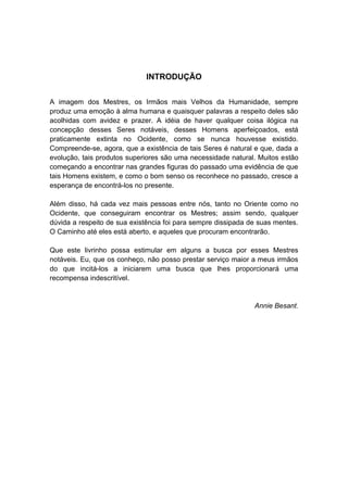 INTRODUÇÃO


A imagem dos Mestres, os Irmãos mais Velhos da Humanidade, sempre
produz uma emoção à alma humana e quaisquer palavras a respeito deles são
acolhidas com avidez e prazer. A idéia de haver qualquer coisa ilógica na
concepção desses Seres notáveis, desses Homens aperfeiçoados, está
praticamente extinta no Ocidente, como se nunca houvesse existido.
Compreende-se, agora, que a existência de tais Seres é natural e que, dada a
evolução, tais produtos superiores são uma necessidade natural. Muitos estão
começando a encontrar nas grandes figuras do passado uma evidência de que
tais Homens existem, e como o bom senso os reconhece no passado, cresce a
esperança de encontrá-los no presente.

Além disso, há cada vez mais pessoas entre nós, tanto no Oriente como no
Ocidente, que conseguiram encontrar os Mestres; assim sendo, qualquer
dúvida a respeito de sua existência foi para sempre dissipada de suas mentes.
O Caminho até eles está aberto, e aqueles que procuram encontrarão.

Que este livrinho possa estimular em alguns a busca por esses Mestres
notáveis. Eu, que os conheço, não posso prestar serviço maior a meus irmãos
do que incitá-los a iniciarem uma busca que lhes proporcionará uma
recompensa indescritível.


                                                               Annie Besant.
 