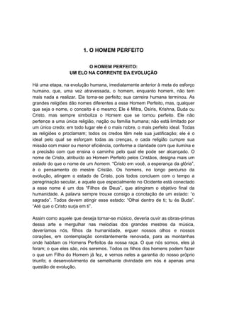 1. O HOMEM PERFEITO


                        O HOMEM PERFEITO:
                 UM ELO NA CORRENTE DA EVOLUÇÃO

Há uma etapa, na evolução humana, imediatamente anterior à meta do esforço
humano, que, uma vez atravessada, o homem, enquanto homem, não tem
mais nada a realizar. Ele torna-se perfeito; sua carreira humana terminou. As
grandes religiões dão nomes diferentes a esse Homem Perfeito, mas, qualquer
que seja o nome, o conceito é o mesmo; Ele é Mitra, Osíris, Krishna, Buda ou
Cristo, mas sempre simboliza o Homem que se tornou perfeito. Ele não
pertence a uma única religião, nação ou família humana; não está limitado por
um único credo; em todo lugar ele é o mais nobre, o mais perfeito ideal. Todas
as religiões o proclamam; todos os credos têm nele sua justificação; ele é o
ideal pelo qual se esforçam todas as crenças, e cada religião cumpre sua
missão com maior ou menor eficiência, conforme a claridade com que ilumina e
a precisão com que ensina o caminho pelo qual ele pode ser alcançado. O
nome de Cristo, atribuído ao Homem Perfeito pelos Cristãos, designa mais um
estado do que o nome de um homem. “Cristo em você, a esperança da glória”,
é o pensamento do mestre Cristão. Os homens, no longo percurso da
evolução, atingem o estado de Cristo, pois todos concluem com o tempo a
peregrinação secular, e aquele que especialmente no Ocidente está conectado
a esse nome é um dos “Filhos de Deus”, que atingiram o objetivo final da
humanidade. A palavra sempre trouxe consigo a conotação de um estado: “o
sagrado”. Todos devem atingir esse estado: “Olhai dentro de ti; tu és Buda”.
“Até que o Cristo surja em ti”.

Assim como aquele que deseja tornar-se músico, deveria ouvir as obras-primas
dessa arte e mergulhar nas melodias dos grandes mestres da música,
deveríamos nós, filhos da humanidade, erguer nossos olhos e nossos
corações, em contemplação constantemente renovada, para as montanhas
onde habitam os Homens Perfeitos da nossa raça. O que nós somos, eles já
foram; o que eles são, nós seremos. Todos os filhos dos homens podem fazer
o que um Filho do Homem já fez, e vemos neles a garantia do nosso próprio
triunfo; o desenvolvimento de semelhante divindade em nós é apenas uma
questão de evolução.
 