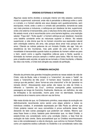 ORDENS EXTERNAS E INTERNAS

Algumas vezes tenho dividido a evolução interior em três estados: submoral,
moral e supermoral; submoral, onde não é percebida a diferença entre o certo
e o errado, e o homem atende aos seus desejos sem questionamentos, sem
escrúpulos; moral, onde o certo e o errado são percebidos, tornando-se cada
vez mais precisos e inclusivos, e esforça-se por obedecer às leis; supermoral,
onde a lei externa é transcendida, pois a natureza divina dita suas próprias leis.
No estado moral, a lei é reconhecida como uma barreira legítima, uma restrição
salutar; “Faça isto”; “Evite aquilo”; o homem esforça-se por obedecer, havendo
uma batalha constante entre as naturezas superior e inferior. No estado
supermoral, a vida divina que há no homem encontra sua expressão natural
sem orientação externa; ele ama, não porque deva amar mas porque ele é
amor. Citando as nobres palavras de um Iniciado Cristão, ele age “não em
obediência às leis mundanas, mas pelo poder de uma vida eterna”. A
moralidade é transcendida quando todos os poderes do homem voltam-se para
o bem, assim como a agulha magnética volta-se para o Norte; quando a
divindade do homem procura sempre o melhor para todos. Não há mais luta,
pois a batalha está vencida; só após ter-se tornado o Cristo triunfante, o Mestre
da vida e da morte, o Cristo terá atingido seu estado de perfeição.


                           A PRIMEIRA INICIAÇÃO

Através da primeira das grandes Iniciações penetra-se nesse estado de vida de
Cristo, vida de Buda; nela o Iniciado é a “criancinha”, às vezes o “bebê”, às
vezes a “criancinha de três anos”. O homem deve “recobrar o estado de
criança que ele perdeu”; deve “tornar-se uma criancinha” a fim de “penetrar no
reinado divino”. Atravessando esse portal, ele nasce na vida de Cristo e,
trilhando o “caminho da Cruz”, continua avançando pelas sucessivas
passagens ao longo do Caminho; finalmente, liberta-se, em definitivo, da vida
de limitações e da escravidão, morre para viver na eternidade, tomando
consciência de si mesmo como vida em vez de forma.

Não resta dúvida de que, no Cristianismo primitivo, essa etapa da evolução era
definitivamente reconhecida como sendo uma etapa anterior a todos os
indivíduos cristãos. A ansiedade expressada por São Paulo ao afirmar que
Cristo poderia nascer em seus convertidos é prova suficiente desse fato,
deixando de lado outras passagens que poderiam ser citadas. Mesmo que
essa frase fosse a única, bastaria para demonstrar que, no ideal Cristão, o
estado-Cristo era considerado como uma condição interior, a fase final da
evolução de todo crente. Seria aconselhável que os Cristãos reconhecessem
isso e não considerassem a vida do discípulo, que culmina no Homem Perfeito,
como um espécime exótico cultivado no Ocidente e só considerado nativo das
 