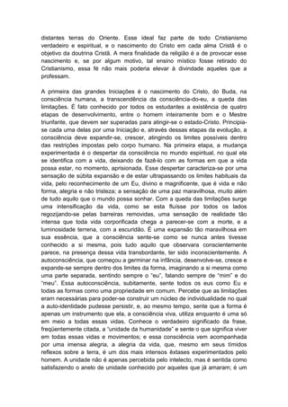 distantes terras do Oriente. Esse ideal faz parte de todo Cristianismo
verdadeiro e espiritual, e o nascimento do Cristo em cada alma Cristã é o
objetivo da doutrina Cristã. A mera finalidade da religião é a de provocar esse
nascimento e, se por algum motivo, tal ensino místico fosse retirado do
Cristianismo, essa fé não mais poderia elevar à divindade aqueles que a
professam.

A primeira das grandes Iniciações é o nascimento do Cristo, do Buda, na
consciência humana, a transcendência da consciência-do-eu, a queda das
limitações. É fato conhecido por todos os estudantes a existência de quatro
etapas de desenvolvimento, entre o homem inteiramente bom e o Mestre
triunfante, que devem ser superadas para atingir-se o estado-Cristo. Principia-
se cada uma delas por uma Iniciação e, através dessas etapas da evolução, a
consciência deve expandir-se, crescer, atingindo os limites possíveis dentro
das restrições impostas pelo corpo humano. Na primeira etapa, a mudança
experimentada é o despertar da consciência no mundo espiritual, no qual ela
se identifica com a vida, deixando de fazê-lo com as formas em que a vida
possa estar, no momento, aprisionada. Esse despertar caracteriza-se por uma
sensação de súbita expansão e de estar ultrapassando os limites habituais da
vida, pelo reconhecimento de um Eu, divino e magnificente, que é vida e não
forma, alegria e não tristeza; a sensação de uma paz maravilhosa, muito além
de tudo aquilo que o mundo possa sonhar. Com a queda das limitações surge
uma intensificação da vida, como se esta fluísse por todos os lados
regozijando-se pelas barreiras removidas, uma sensação de realidade tão
intensa que toda vida corporificada chega a parecer-se com a morte, e a
luminosidade terrena, com a escuridão. É uma expansão tão maravilhosa em
sua essência, que a consciência sente-se como se nunca antes tivesse
conhecido a si mesma, pois tudo aquilo que observara conscientemente
parece, na presença dessa vida transbordante, ter sido inconscientemente. A
autoconsciência, que começou a germinar na infância, desenvolve-se, cresce e
expande-se sempre dentro dos limites da forma, imaginando a si mesma como
uma parte separada, sentindo sempre o “eu”, falando sempre de “mim” e do
“meu”. Essa autoconsciência, subitamente, sente todos os eus como Eu e
todas as formas como uma propriedade em comum. Percebe que as limitações
eram necessárias para poder-se construir um núcleo de individualidade no qual
a auto-identidade pudesse persistir, e, ao mesmo tempo, sente que a forma é
apenas um instrumento que ela, a consciência viva, utiliza enquanto é uma só
em meio a todas essas vidas. Conhece o verdadeiro significado da frase,
freqüentemente citada, a “unidade da humanidade” e sente o que significa viver
em todas essas vidas e movimentos; e essa consciência vem acompanhada
por uma imensa alegria, a alegria da vida, que, mesmo em seus tímidos
reflexos sobre a terra, é um dos mais intensos êxtases experimentados pelo
homem. A unidade não é apenas percebida pelo intelecto, mas é sentida como
satisfazendo o anelo de unidade conhecido por aqueles que já amaram; é um
 
