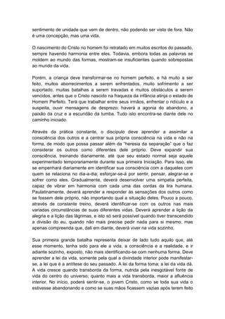 sentimento de unidade que vem de dentro, não podendo ser visto de fora. Não
é uma concepção, mas uma vida.

O nascimento do Cristo no homem foi retratado em muitos escritos do passado,
sempre havendo harmonia entre eles. Todavia, embora todas as palavras se
moldem ao mundo das formas, mostram-se insuficientes quando sobrepostas
ao mundo da vida.

Porém, a criança deve transformar-se no homem perfeito, e há muito a ser
feito, muitos aborrecimentos a serem enfrentados, muito sofrimento a ser
suportado, muitas batalhas a serem travadas e muitos obstáculos a serem
vencidos, antes que o Cristo nascido na fraqueza da infância atinja o estado de
Homem Perfeito. Terá que trabalhar entre seus irmãos, enfrentar o ridículo e a
suspeita, ouvir mensagens de desprezo; haverá a agonia do abandono, a
paixão da cruz e a escuridão da tumba. Tudo isto encontra-se diante dele no
caminho iniciado.

Através da prática constante, o discípulo deve aprender a assimilar a
consciência dos outros e a centrar sua própria consciência na vida e não na
forma, de modo que possa passar além da “heresia da separação” que o faz
considerar os outros como diferentes dele próprio. Deve expandir sua
consciência, treinando diariamente, até que seu estado normal seja aquele
experimentado temporariamente durante sua primeira Iniciação. Para isso, ele
se empenhará diariamente em identificar sua consciência com a daqueles com
quem se relaciona no dia-a-dia; esforçar-se-á por sentir, pensar, alegrar-se e
sofrer como eles. Gradualmente, deverá desenvolver uma simpatia perfeita,
capaz de vibrar em harmonia com cada uma das cordas da lira humana.
Paulatinamente, deverá aprender a responder às sensações dos outros como
se fossem dele próprio, não importando qual a situação deles. Pouco a pouco,
através de constante treino, deverá identificar-se com os outros nas mais
variadas circunstâncias de suas diferentes vidas. Deverá aprender a lição da
alegria e a lição das lágrimas, e isto só será possível quando tiver transcendido
a divisão do eu, quando não mais precise pedir nada para si mesmo, mas
apenas compreenda que, dali em diante, deverá viver na vida sozinho.

Sua primeira grande batalha representa deixar de lado tudo aquilo que, até
esse momento, tenha sido para ele a vida, a consciência e a realidade, e ir
adiante sozinho, exposto, não mais identificando-se com nenhuma forma. Deve
aprender a lei da vida, somente pela qual a divindade interior pode manifestar-
se, a lei que é a antítese do seu passado. A lei da forma toma; a lei da vida dá.
A vida cresce quando transborda da forma, nutrida pela inesgotável fonte de
vida do centro do universo; quanto mais a vida transborda, maior a afluência
interior. No início, poderá sentir-se, o jovem Cristo, como se toda sua vida o
estivesse abandonando e como se suas mãos ficassem vazias após terem feito
 