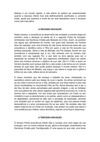 dádivas a um mundo ingrato; a vida eterna só poderá ser experimentada
quando a natureza inferior tiver sido definitivamente sacrificada, e, somente
então, aquilo que parecera a morte do ser será descoberto como o renascer
numa vida mais plena.


                           A SEGUNDA INICIAÇÃO

Desta maneira, a consciência se desenvolve até completar a primeira etapa do
caminho, onde o discípulo vê diante de si o segundo Portal da Iniciação,
simbolizado nas Escrituras Cristãs pelo Batizado do Cristo. Assim, ao penetrar
nas águas dos sofrimentos do mundo, nas quais todo Salvador de homens
deve ser batizado, uma nova torrente de vida divina derrama-se sobre ele; sua
consciência o identifica como o Filho em quem a vida do Pai encontra sua
perfeita expressão. Sente a vida da Mônada, seu Pai Celeste, fluindo em sua
consciência e compreende que é um, não somente com os homens mas
também com seu sagrado Pai, e que está na terra apenas para ser a
expressão da vontade do Pai, seu organismo manifestado. Daqui em diante
servir aos homens torna-se o objetivo de sua vida. Ele é o Filho a quem os
homens deverão ouvir porque dele flui a vida oculta; e ele tornou-se um veículo
através do qual essa vida oculta poderá alcançar o mundo exterior. Ele é o
sacerdote do Deus do Mistério, que ergue o véu interior e surge com a glória a
brilhar em seu rosto, reflexo da luz do santuário.

É nesse momento que ele começa o trabalho de amor, simbolizado no
sacerdócio externo pelo seu desejo de curar e ajudar. As almas amontoam-se
ao seu redor à procura de luz e vida, atraídas por sua força interior e pela vida
divina manifestadas no reconhecido Filho do Pai. Almas famintas vêm a ele, e
ele lhes dá pão; almas perturbadas pelo pecado chegam, e ele as fortalece
com sua palavra de vida; almas cegadas pela ignorância procuram-no, e ele as
ilumina com a sabedoria. Um dos sinais que caracterizam um Cristo no seu
ministério é que os abandonados e os pobres, assim como os desesperados e
os degradados, aproximam-se dele sem a sensação de separação, sentindo
uma simpatia que os acolhe em lugar de rejeitá-los, pois sua pessoa irradia
benevolência e o amor compreensivo flui ao seu redor. Na verdade, eles não
sabem tratar-se de um Cristo em evolução, mas sentem um poder que eleva e
uma existência que vitaliza; nessa atmosfera, aspiram nova força e esperança.


                           A TERCEIRA INICIAÇÃO

O terceiro Portal encontra-se diante dele e começa uma nova etapa de sua
evolução, com um breve instante de paz, glória e iluminação, simbolizados nas
Escrituras Cristãs pela Transfiguração. E uma pausa em sua vida, uma breve
 