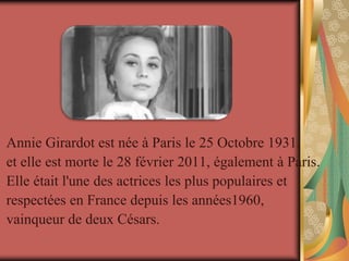 Annie Girardot est née à Paris le 25 Octobre 1931,
et elle est morte le 28 février 2011, également à Paris.
Elle était l'une des actrices les plus populaires et
respectées en France depuis les années1960,
vainqueur de deux Césars.
 