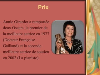 Prix

Annie Girardot a remportée
deux Oscars, le premier de
la meilleure actrice en 1977
(Docteur Françoise
Gailland) et la seconde
meilleure actrice de soutien
en 2002 (La pianiste).
 