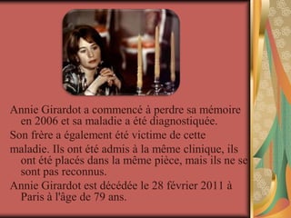 Annie Girardot a commencé à perdre sa mémoire
  en 2006 et sa maladie a été diagnostiquée.
Son frère a également été victime de cette
maladie. Ils ont été admis à la même clinique, ils
  ont été placés dans la même pièce, mais ils ne se
  sont pas reconnus.
Annie Girardot est décédée le 28 février 2011 à
  Paris à l'âge de 79 ans.
 