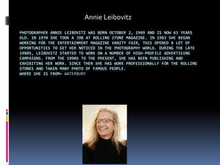Annie Leibovitz
PHOTOGRAPHER ANNIE LEIBOVITZ WAS BORN OCTOBER 2, 1949 AND IS NOW 63 YEARS
OLD. IN 1970 SHE TOOK A JOB AT ROLLING STONE MAGAZINE. IN 1983 SHE BEGAN
WORKING FOR THE ENTERTAINMENT MAGAZINE VANITY FAIR, THIS OPENED A LOT OF
OPPORTUNITIES TO GET HER NOTICED IN THE PHOTOGRAPHY WORLD. DURING THE LATE
1980S, LEIBOVITZ STARTED TO WORK ON A NUMBER OF HIGH-PROFILE ADVERTISING
CAMPAIGNS. FROM THE 1990S TO THE PRESENT, SHE HAS BEEN PUBLISHING AND
EXHIBITING HER WORK. SINCE THEN SHE HAS WORK PROFESSIONALLY FOR THE ROLLING
STONES AND TAKEN MANY PHOTO OF FAMOUS PEOPLE.
WHERE SHE IS FROM= WATERBURY
 